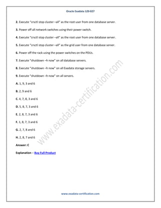 Oracle Exadata 1Z0-027
www.exadata-certification.com
B. Migrate using Data Pump.
C. Migrate using Golden Gate.
D. Migrate using cross platform Transportable Database.
E. Migrate using ASM online migration.
Answer: A, C
Explanation – Buy Full Product
QUESTION NO: 10
Identify the correct sequence of commands to completely power off a Database Machine in an
Orderly fashion:
1. Execute “crsctl stop cluster –all” as the grid user from one database server.
2. Execute “crsctl stop cluster –all” as the root user from one database server.
3. Power off all network switches using their power switch.
4. Execute “crsctl stop cluster –all” as the root user from one database server.
5. Execute “crsctl stop cluster –all” as the grid user from one database server.
6. Power off the rack using the power switches on the PDUs.
7. Execute “shutdown –h now” on all database servers.
8. Execute “shutdown –h now” on all Exadata storage servers.
9. Execute “shutdown –h now” on all servers.
A. 1, 9, 3 and 6
B. 2, 9 and 6
C. 4, 7, 8, 3 and 6
 