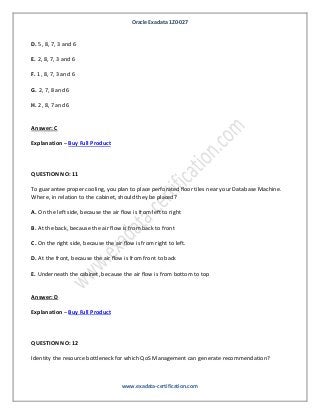 Oracle Exadata 1Z0-027
www.exadata-certification.com
D. 5, 8, 7, 3 and 6
E. 2, 8, 7, 3 and 6
F. 1, 8, 7, 3 and 6
G. 2, 7, 8 and 6
H. 2, 8, 7 and 6
Answer: C
Explanation – Buy Full Product
QUESTION NO: 11
To guarantee proper cooling, you plan to place perforated floor tiles near your Database Machine.
Where, in relation to the cabinet, should they be placed?
A. On the left side, because the air flow is from left to right
B. At the back, because the air flow is from back to front
C. On the right side, because the air flow is from right to left.
D. At the front, because the air flow is from front to back
E. Underneath the cabinet, because the air flow is from bottom to top
Answer: D
Explanation – Buy Full Product
QUESTION NO: 12
Identity the resource bottleneck for which QoS Management can generate recommendation?
 