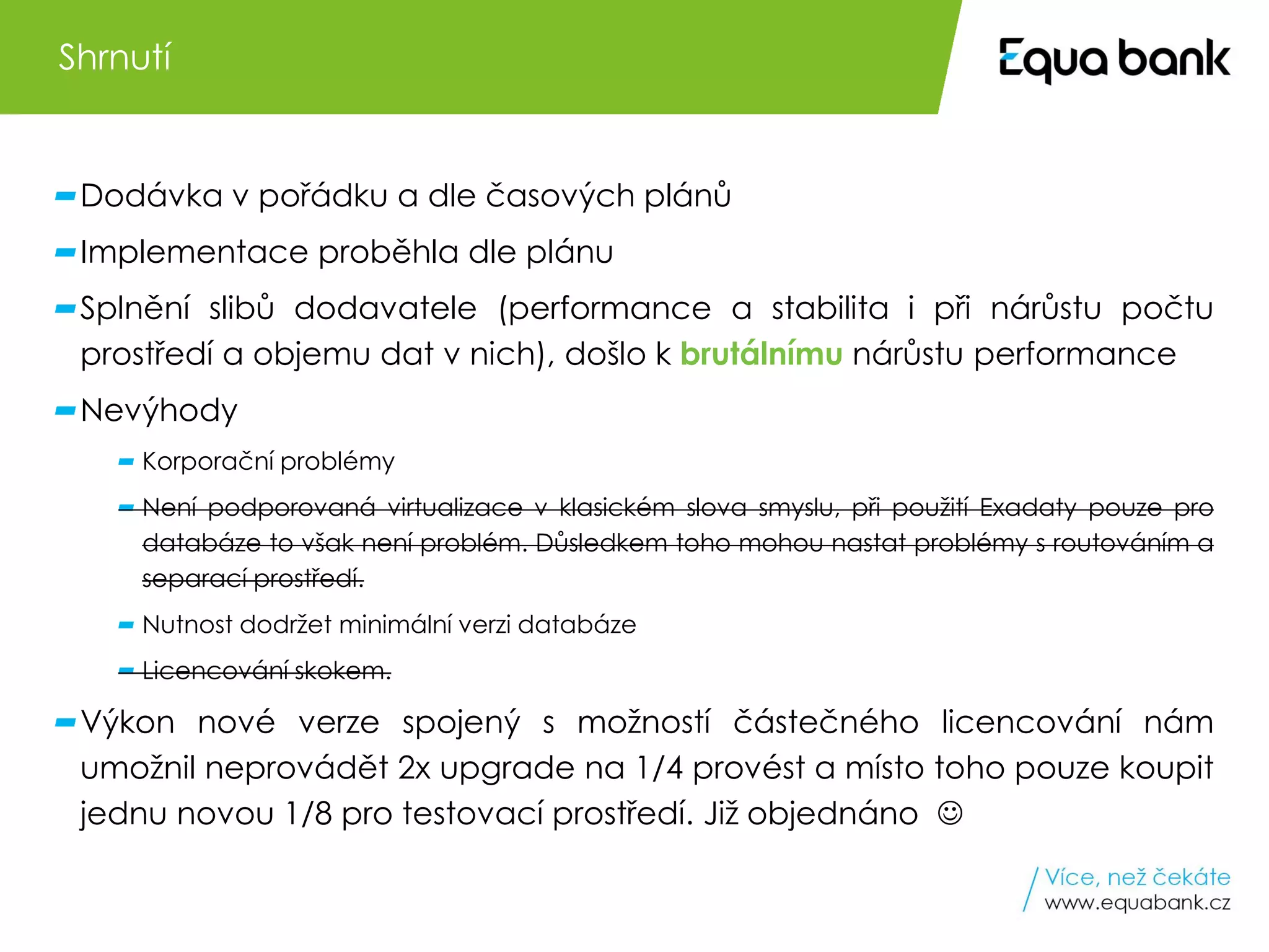 10 Oracle Engineered Systems v Equa bank
Dodávka v pořádku a dle časových plánů
Implementace proběhla dle plánu
Splnění slibů dodavatele (performance a stabilita i při nárůstu počtu
prostředí a objemu dat v nich), došlo k brutálnímu nárůstu performance
Nevýhody
Korporační problémy
Není podporovaná virtualizace v klasickém slova smyslu, při použití Exadaty pouze pro
databáze to však není problém. Důsledkem toho mohou nastat problémy s routováním a
separací prostředí.
Nutnost dodržet minimální verzi databáze
Licencování skokem.
Výkon nové verze spojený s možností částečného licencování nám
umožnil neprovádět 2x upgrade na 1/4 provést a místo toho pouze koupit
jednu novou 1/8 pro testovací prostředí. Již objednáno ☺
Shrnutí
 
