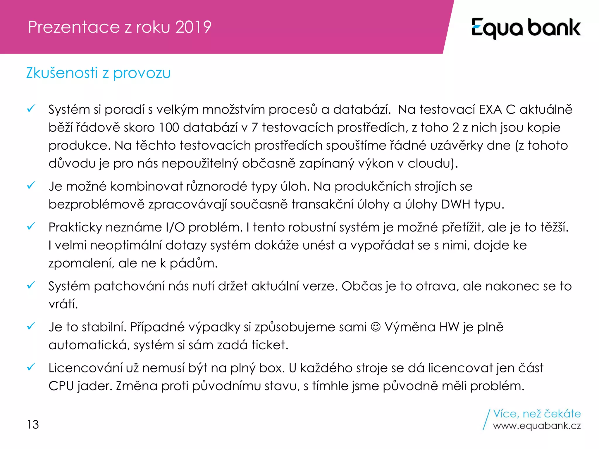 13
✓ Systém si poradí s velkým množstvím procesů a databází. Na testovací EXA C aktuálně
běží řádově skoro 100 databází v 7 testovacích prostředích, z toho 2 z nich jsou kopie
produkce. Na těchto testovacích prostředích spouštíme řádné uzávěrky dne (z tohoto
důvodu je pro nás nepoužitelný občasně zapínaný výkon v cloudu).
✓ Je možné kombinovat různorodé typy úloh. Na produkčních strojích se
bezproblémově zpracovávají současně transakční úlohy a úlohy DWH typu.
✓ Prakticky neznáme I/O problém. I tento robustní systém je možné přetížit, ale je to těžší.
I velmi neoptimální dotazy systém dokáže unést a vypořádat se s nimi, dojde ke
zpomalení, ale ne k pádům.
✓ Systém patchování nás nutí držet aktuální verze. Občas je to otrava, ale nakonec se to
vrátí.
✓ Je to stabilní. Případné výpadky si způsobujeme sami ☺ Výměna HW je plně
automatická, systém si sám zadá ticket.
✓ Licencování už nemusí být na plný box. U každého stroje se dá licencovat jen část
CPU jader. Změna proti původnímu stavu, s tímhle jsme původně měli problém.
Prezentace z roku 2019
Zkušenosti z provozu
 