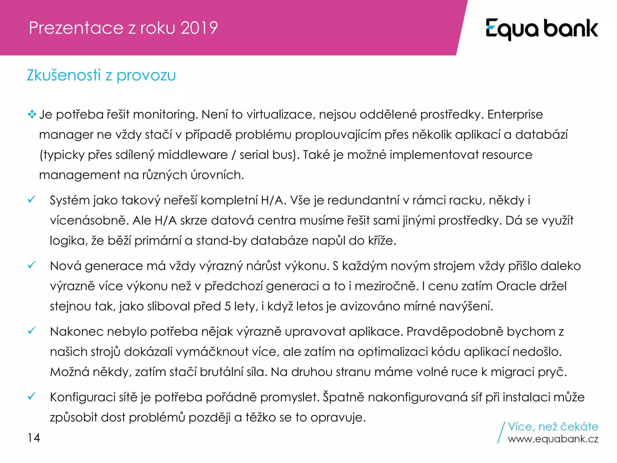 14
❖Je potřeba řešit monitoring. Není to virtualizace, nejsou oddělené prostředky. Enterprise
manager ne vždy stačí v případě problému proplouvajícím přes několik aplikací a databází
(typicky přes sdílený middleware / serial bus). Také je možné implementovat resource
management na různých úrovních.
✓ Systém jako takový neřeší kompletní H/A. Vše je redundantní v rámci racku, někdy i
vícenásobně. Ale H/A skrze datová centra musíme řešit sami jinými prostředky. Dá se využít
logika, že běží primární a stand-by databáze napůl do kříže.
✓ Nová generace má vždy výrazný nárůst výkonu. S každým novým strojem vždy přišlo daleko
výrazně více výkonu než v předchozí generaci a to i meziročně. I cenu zatím Oracle držel
stejnou tak, jako sliboval před 5 lety, i když letos je avizováno mírné navýšení.
✓ Nakonec nebylo potřeba nějak výrazně upravovat aplikace. Pravděpodobně bychom z
našich strojů dokázali vymáčknout více, ale zatím na optimalizaci kódu aplikací nedošlo.
Možná někdy, zatím stačí brutální síla. Na druhou stranu máme volné ruce k migraci pryč.
✓ Konfiguraci sítě je potřeba pořádně promyslet. Špatně nakonfigurovaná síť při instalaci může
způsobit dost problémů později a těžko se to opravuje.
Prezentace z roku 2019
Zkušenosti z provozu
 