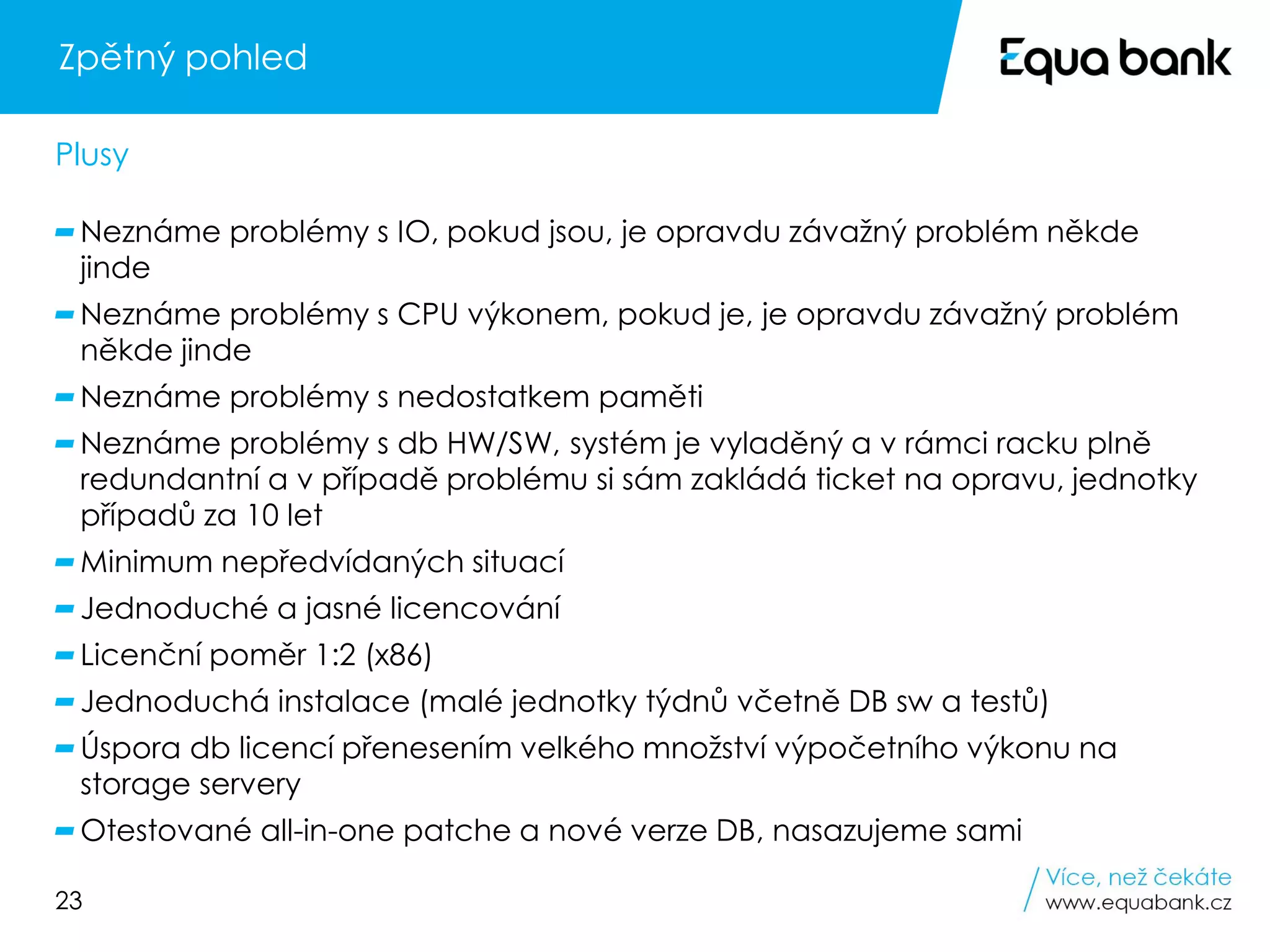 23
Zpětný pohled
Neznáme problémy s IO, pokud jsou, je opravdu závažný problém někde
jinde
Neznáme problémy s CPU výkonem, pokud je, je opravdu závažný problém
někde jinde
Neznáme problémy s nedostatkem paměti
Neznáme problémy s db HW/SW, systém je vyladěný a v rámci racku plně
redundantní a v případě problému si sám zakládá ticket na opravu, jednotky
případů za 10 let
Minimum nepředvídaných situací
Jednoduché a jasné licencování
Licenční poměr 1:2 (x86)
Jednoduchá instalace (malé jednotky týdnů včetně DB sw a testů)
Úspora db licencí přenesením velkého množství výpočetního výkonu na
storage servery
Otestované all-in-one patche a nové verze DB, nasazujeme sami
Plusy
 