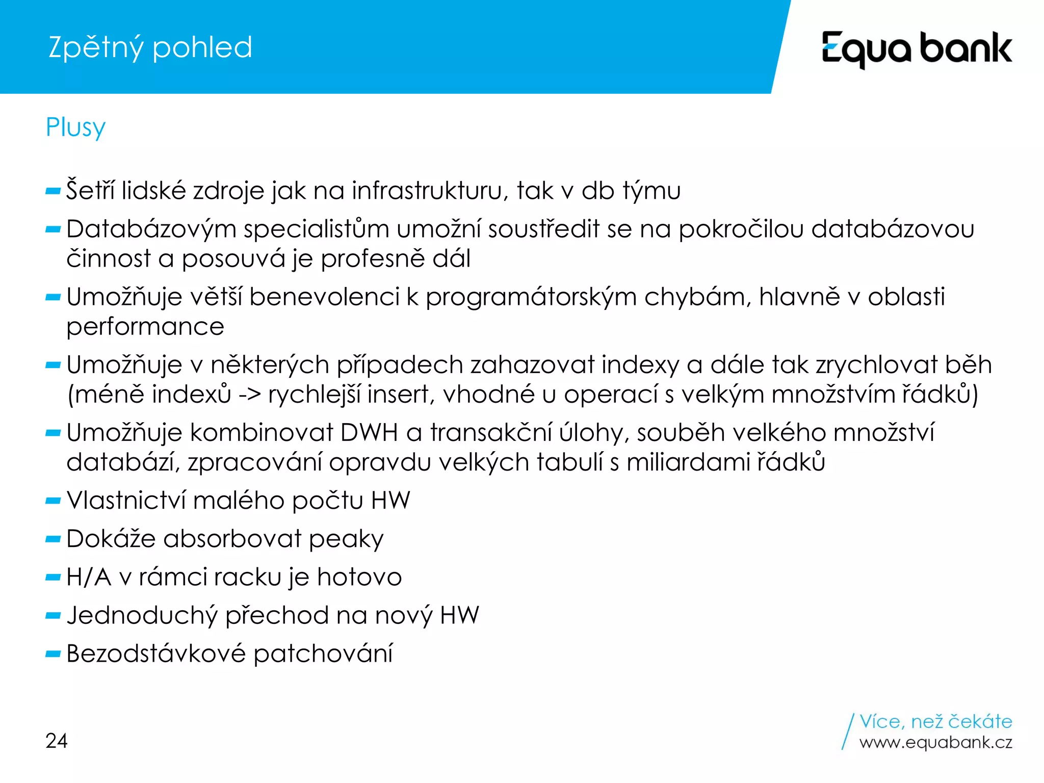 24
Zpětný pohled
Šetří lidské zdroje jak na infrastrukturu, tak v db týmu
Databázovým specialistům umožní soustředit se na pokročilou databázovou
činnost a posouvá je profesně dál
Umožňuje větší benevolenci k programátorským chybám, hlavně v oblasti
performance
Umožňuje v některých případech zahazovat indexy a dále tak zrychlovat běh
(méně indexů -> rychlejší insert, vhodné u operací s velkým množstvím řádků)
Umožňuje kombinovat DWH a transakční úlohy, souběh velkého množství
databází, zpracování opravdu velkých tabulí s miliardami řádků
Vlastnictví malého počtu HW
Dokáže absorbovat peaky
H/A v rámci racku je hotovo
Jednoduchý přechod na nový HW
Bezodstávkové patchování
Plusy
 