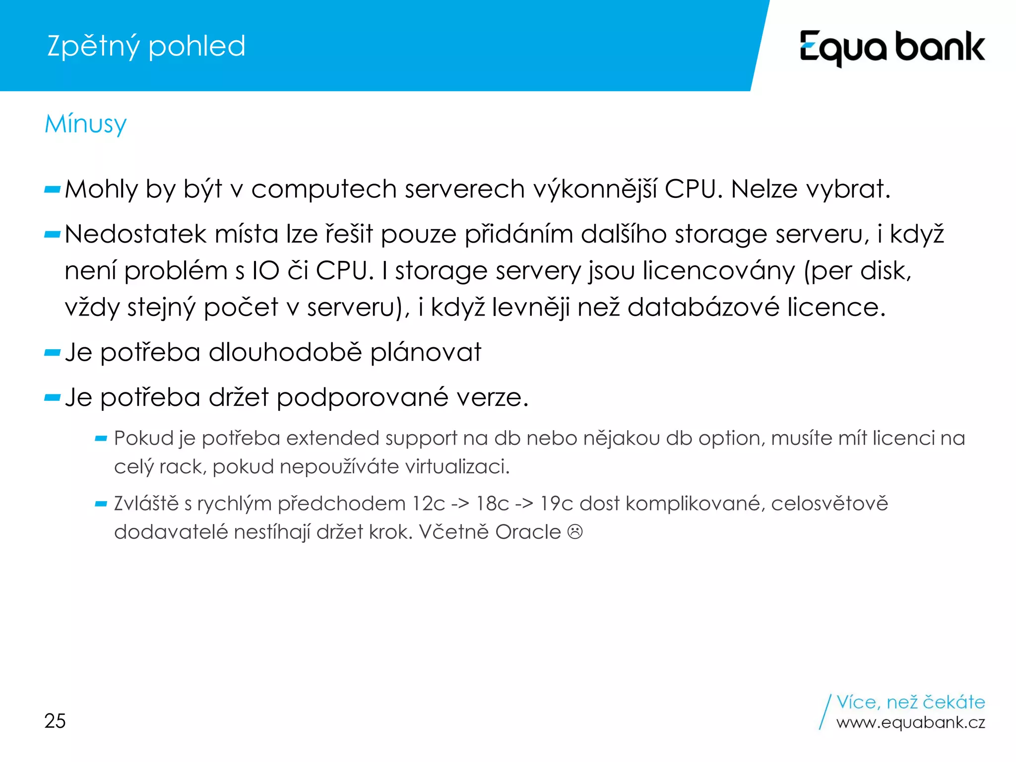 25
Zpětný pohled
Mohly by být v computech serverech výkonnější CPU. Nelze vybrat.
Nedostatek místa lze řešit pouze přidáním dalšího storage serveru, i když
není problém s IO či CPU. I storage servery jsou licencovány (per disk,
vždy stejný počet v serveru), i když levněji než databázové licence.
Je potřeba dlouhodobě plánovat
Je potřeba držet podporované verze.
Pokud je potřeba extended support na db nebo nějakou db option, musíte mít licenci na
celý rack, pokud nepoužíváte virtualizaci.
Zvláště s rychlým předchodem 12c -> 18c -> 19c dost komplikované, celosvětově
dodavatelé nestíhají držet krok. Včetně Oracle 
Mínusy
 