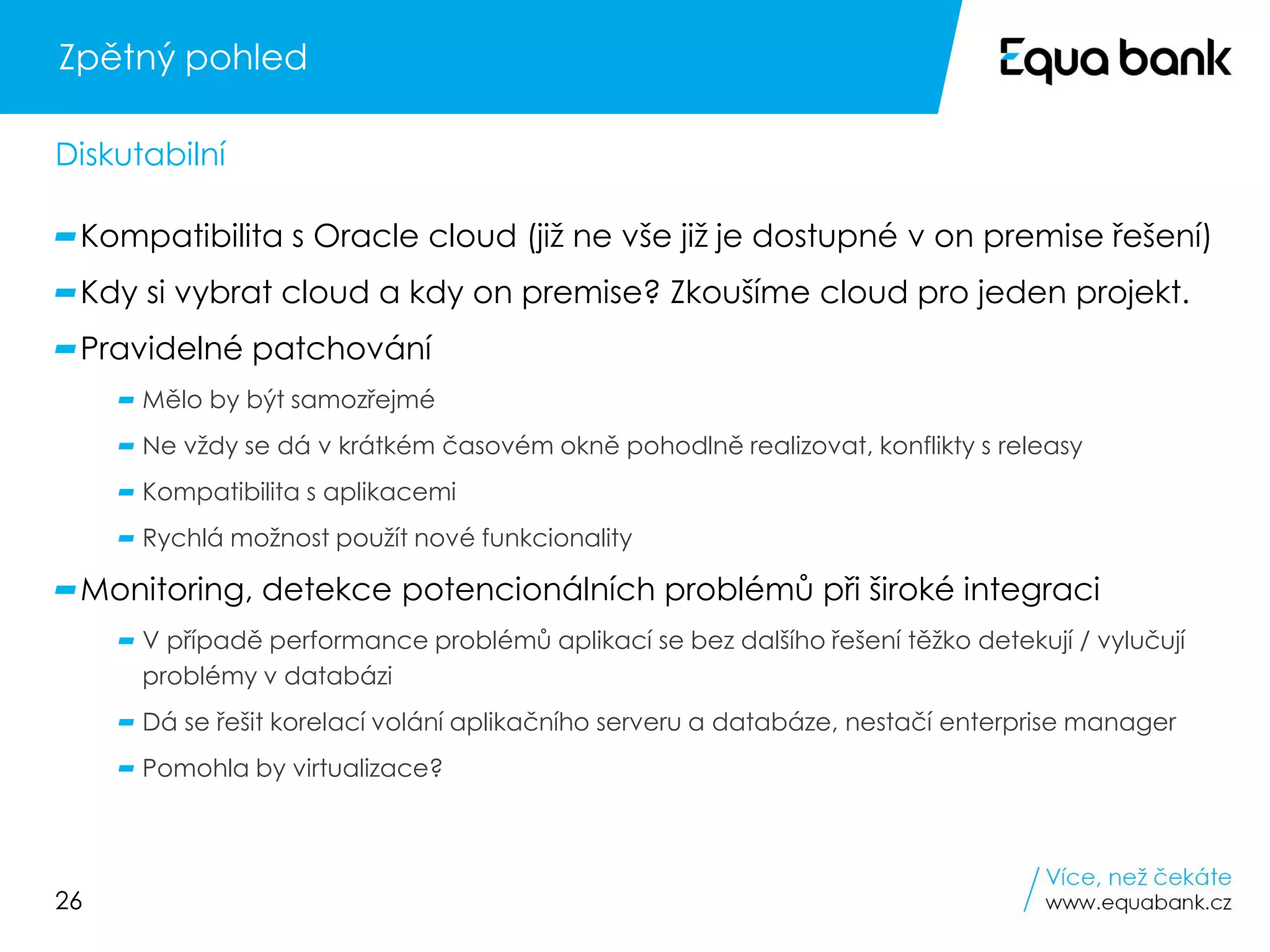 26
Zpětný pohled
Kompatibilita s Oracle cloud (již ne vše již je dostupné v on premise řešení)
Kdy si vybrat cloud a kdy on premise? Zkoušíme cloud pro jeden projekt.
Pravidelné patchování
Mělo by být samozřejmé
Ne vždy se dá v krátkém časovém okně pohodlně realizovat, konflikty s releasy
Kompatibilita s aplikacemi
Rychlá možnost použít nové funkcionality
Monitoring, detekce potencionálních problémů při široké integraci
V případě performance problémů aplikací se bez dalšího řešení těžko detekují / vylučují
problémy v databázi
Dá se řešit korelací volání aplikačního serveru a databáze, nestačí enterprise manager
Pomohla by virtualizace?
Diskutabilní
 
