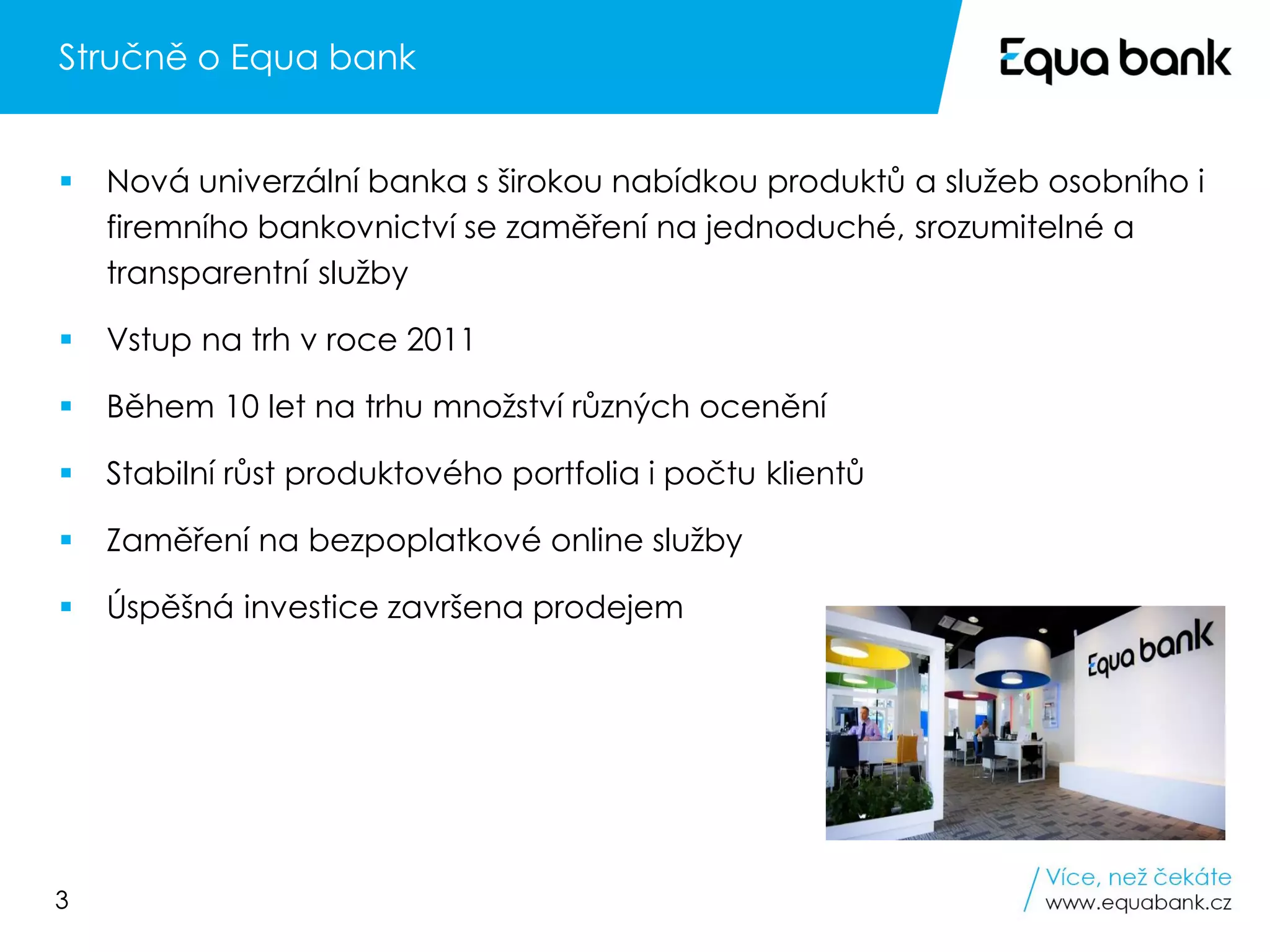 3
Stručně o Equa bank
▪ Nová univerzální banka s širokou nabídkou produktů a služeb osobního i
firemního bankovnictví se zaměření na jednoduché, srozumitelné a
transparentní služby
▪ Vstup na trh v roce 2011
▪ Během 10 let na trhu množství různých ocenění
▪ Stabilní růst produktového portfolia i počtu klientů
▪ Zaměření na bezpoplatkové online služby
▪ Úspěšná investice završena prodejem
 