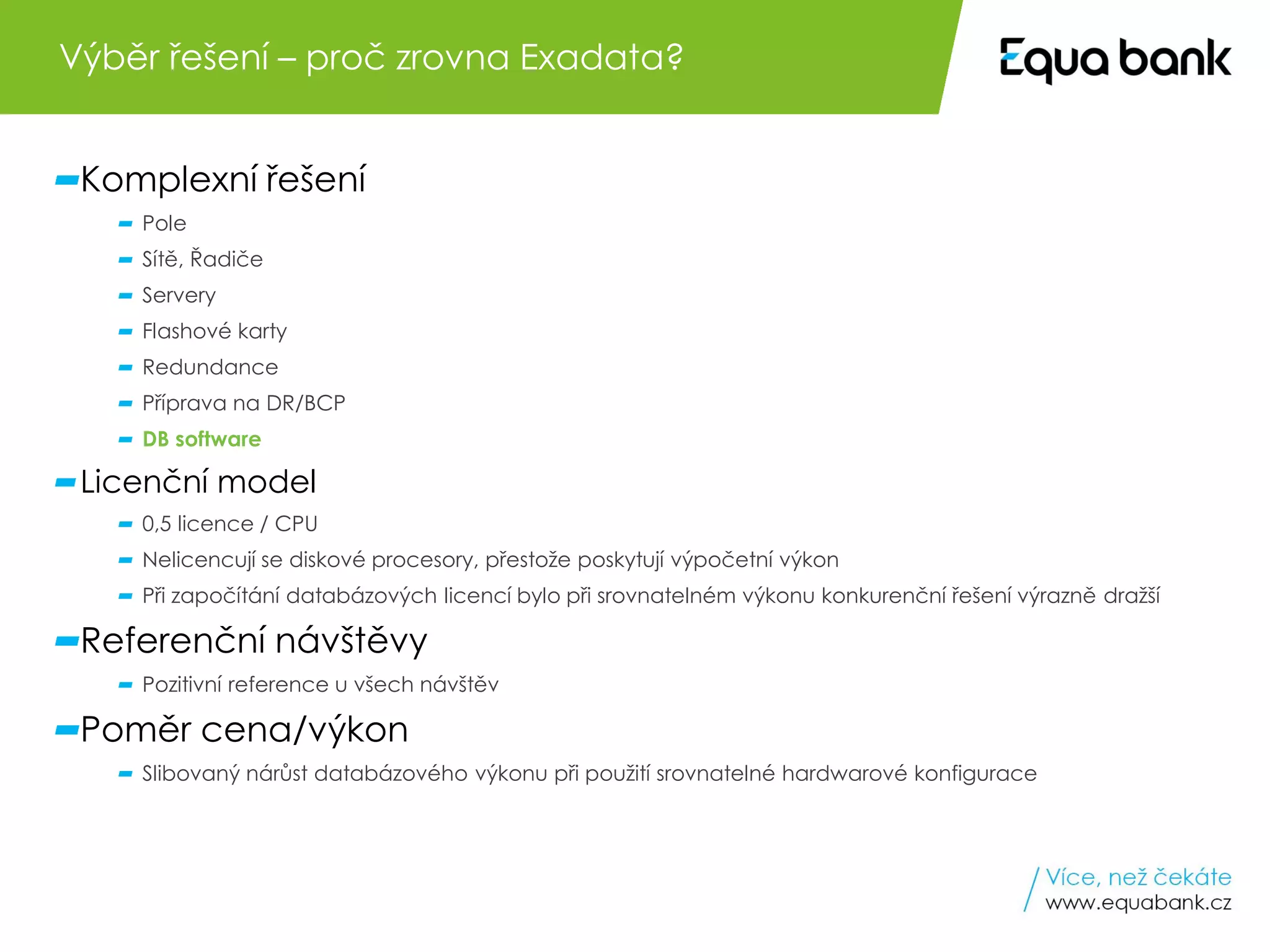 7 Oracle Engineered Systems v Equa bank
Komplexní řešení
Pole
Sítě, Řadiče
Servery
Flashové karty
Redundance
Příprava na DR/BCP
DB software
Licenční model
0,5 licence / CPU
Nelicencují se diskové procesory, přestože poskytují výpočetní výkon
Při započítání databázových licencí bylo při srovnatelném výkonu konkurenční řešení výrazně dražší
Referenční návštěvy
Pozitivní reference u všech návštěv
Poměr cena/výkon
Slibovaný nárůst databázového výkonu při použití srovnatelné hardwarové konfigurace
Výběr řešení – proč zrovna Exadata?
 