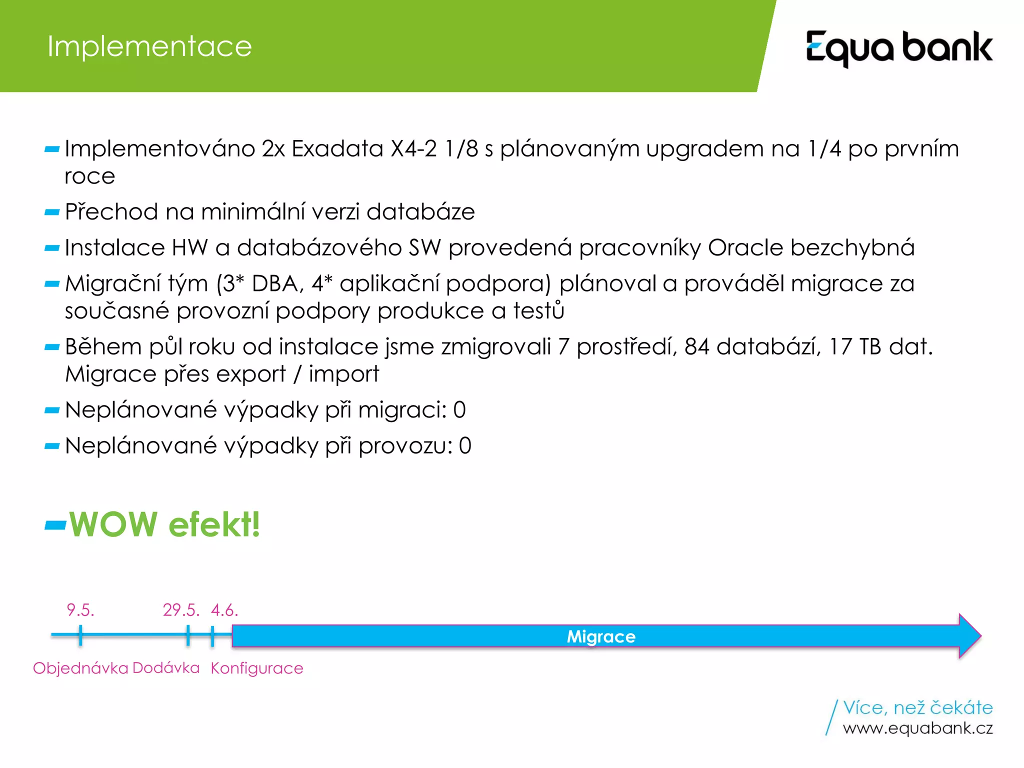 8 Oracle Engineered Systems v Equa bank
Implementováno 2x Exadata X4-2 1/8 s plánovaným upgradem na 1/4 po prvním
roce
Přechod na minimální verzi databáze
Instalace HW a databázového SW provedená pracovníky Oracle bezchybná
Migrační tým (3* DBA, 4* aplikační podpora) plánoval a prováděl migrace za
současné provozní podpory produkce a testů
Během půl roku od instalace jsme zmigrovali 7 prostředí, 84 databází, 17 TB dat.
Migrace přes export / import
Neplánované výpadky při migraci: 0
Neplánované výpadky při provozu: 0
WOW efekt!
Implementace
Objednávka Dodávka Konfigurace
9.5. 29.5. 4.6.
Migrace
 