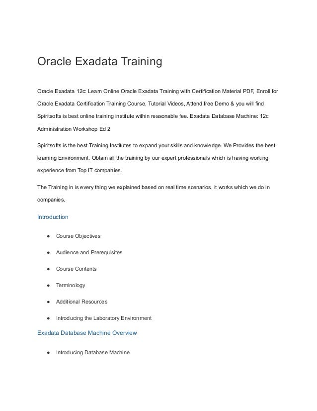 Oracle Exadata Training
Oracle Exadata 12c: Learn Online Oracle Exadata Training with Certification Material PDF, Enroll for
Oracle Exadata Certification Training Course, Tutorial Videos, Attend free Demo & you will find
Spiritsofts is best online training institute within reasonable fee. Exadata Database Machine: 12c
Administration Workshop Ed 2
Spiritsofts is the best Training Institutes to expand your skills and knowledge. We Provides the best
learning Environment. Obtain all the training by our expert professionals which is having working
experience from Top IT companies.
The Training in is every thing we explained based on real time scenarios, it works which we do in
companies.
Introduction
● Course Objectives
● Audience and Prerequisites
● Course Contents
● Terminology
● Additional Resources
● Introducing the Laboratory Environment
Exadata Database Machine Overview
● Introducing Database Machine
 