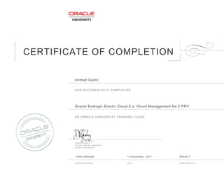 CERTIFICATE OF COMPLETION
HAS SUCCESSFULLY COMPLETED
AN ORACLE UNIVERSITY TRAINING CLASS
DAMIEN CAREY
VP AND GENERAL MANAGER
ORACLE UNIVERSITY
INSTRUCTOR NAME DATE ENROLLMENT ID
Ahmed Gamil
Oracle Exalogic Elastic Cloud 2ฺx: Cloud Management Ed 2 PRV
TAHA SHABAN 13 November, 2017 8363477
 