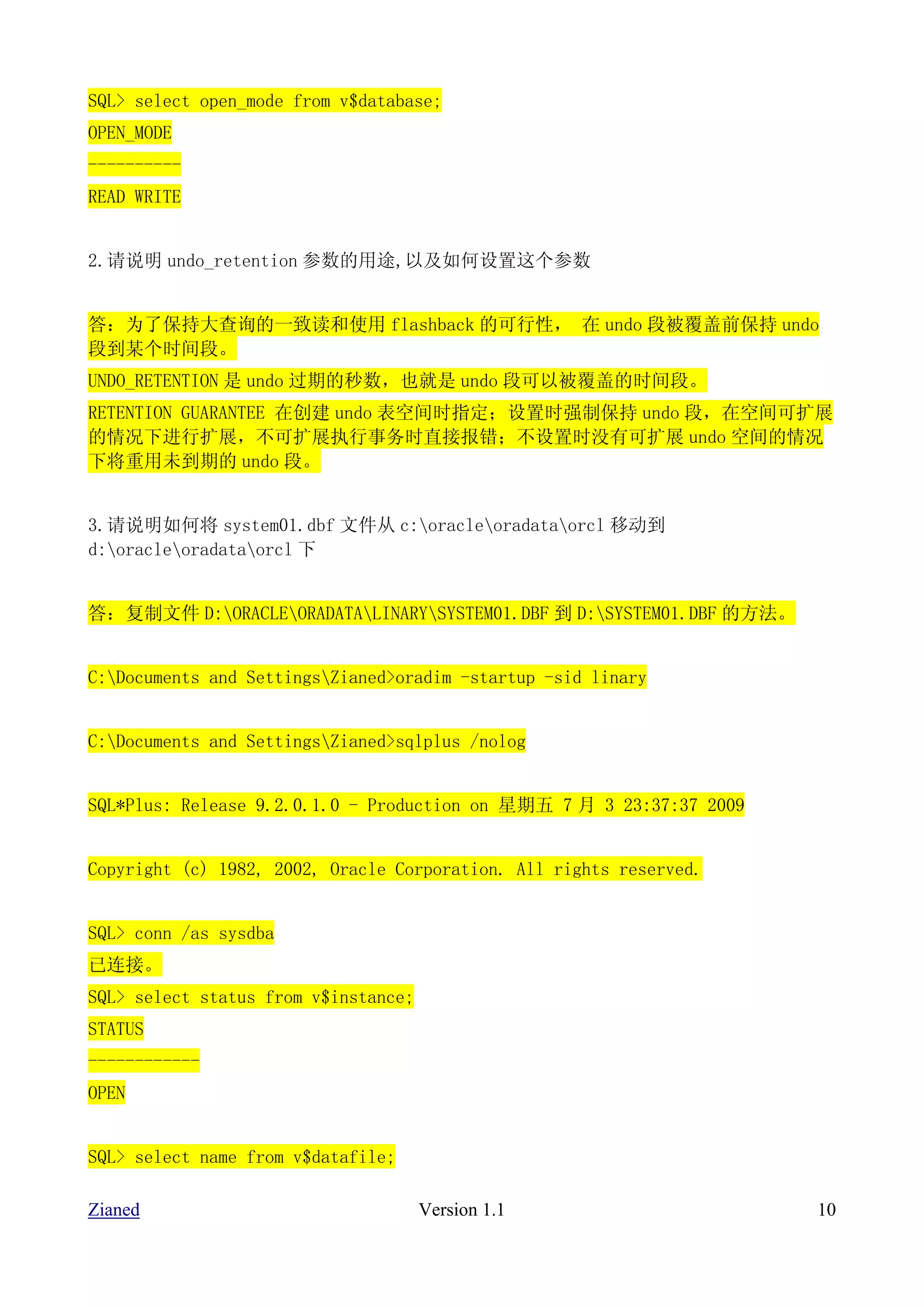SQL> select open_mode from v$database;
OPEN_MODE
----------
READ WRITE


2.请说明 undo_retention 参数的用途,以及如何设置这个参数


答：为了保持大查询的一致读和使用 flashback 的可行性， 在 undo 段被覆盖前保持 undo
段到某个时间段。
UNDO_RETENTION 是 undo 过期的秒数，也就是 undo 段可以被覆盖的时间段。
RETENTION GUARANTEE 在创建 undo 表空间时指定；设置时强制保持 undo 段，在空间可扩展
的情况下进行扩展，不可扩展执行事务时直接报错；不设置时没有可扩展 undo 空间的情况
下将重用未到期的 undo 段。


3.请说明如何将 system01.dbf 文件从 c:oracleoradataorcl 移动到
d:oracleoradataorcl 下


答：复制文件 D:ORACLEORADATALINARYSYSTEM01.DBF 到 D:SYSTEM01.DBF 的方法。


C:Documents and SettingsZianed>oradim -startup -sid linary


C:Documents and SettingsZianed>sqlplus /nolog


SQL*Plus: Release 9.2.0.1.0 - Production on 星期五 7 月 3 23:37:37 2009


Copyright (c) 1982, 2002, Oracle Corporation. All rights reserved.


SQL> conn /as sysdba
已连接。
SQL> select status from v$instance;
STATUS
------------
OPEN


SQL> select name from v$datafile;

Zianed                                Version 1.1                     10
 
