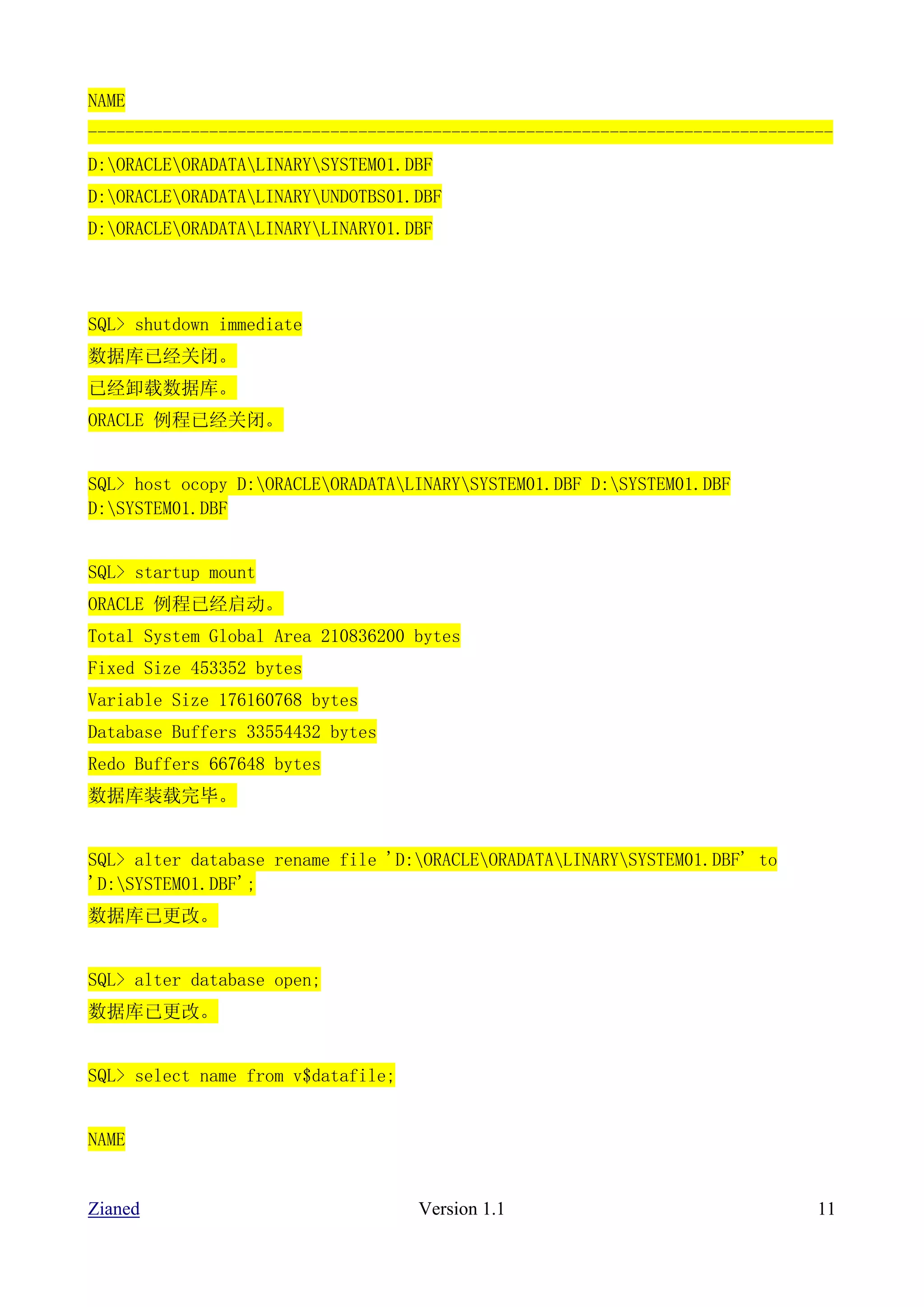 NAME
--------------------------------------------------------------------------------
D:ORACLEORADATALINARYSYSTEM01.DBF
D:ORACLEORADATALINARYUNDOTBS01.DBF
D:ORACLEORADATALINARYLINARY01.DBF




SQL> shutdown immediate
数据库已经关闭。
已经卸载数据库。
ORACLE 例程已经关闭。


SQL> host ocopy D:ORACLEORADATALINARYSYSTEM01.DBF D:SYSTEM01.DBF
D:SYSTEM01.DBF


SQL> startup mount
ORACLE 例程已经启动。
Total System Global Area 210836200 bytes
Fixed Size 453352 bytes
Variable Size 176160768 bytes
Database Buffers 33554432 bytes
Redo Buffers 667648 bytes
数据库装载完毕。


SQL> alter database rename file 'D:ORACLEORADATALINARYSYSTEM01.DBF' to
'D:SYSTEM01.DBF';
数据库已更改。


SQL> alter database open;
数据库已更改。


SQL> select name from v$datafile;


NAME


Zianed                              Version 1.1                               11
 