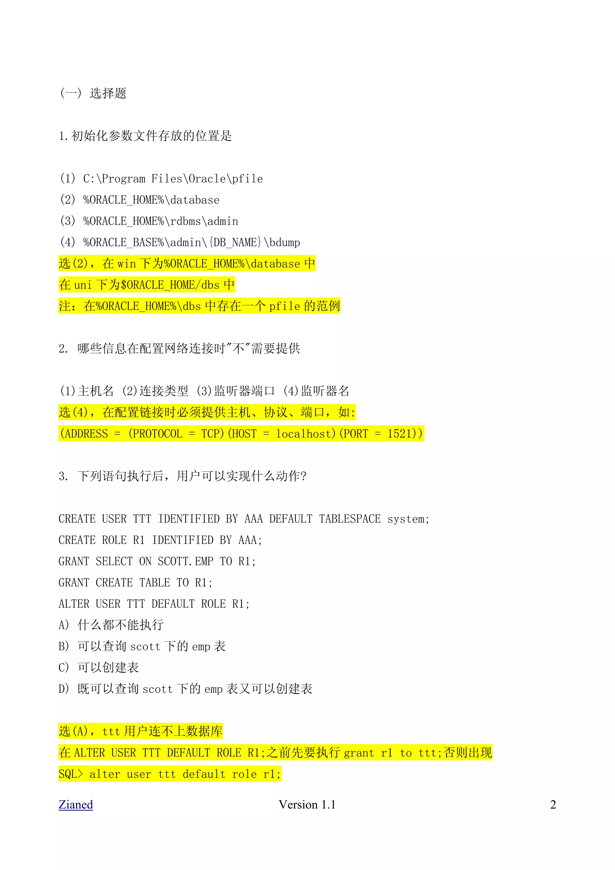 (一) 选择题


1.初始化参数文件存放的位置是


(1) C:Program FilesOraclepfile
(2) %ORACLE_HOME%database
(3) %ORACLE_HOME%rdbmsadmin
(4) %ORACLE_BASE%admin{DB_NAME}bdump
选(2)，在 win 下为%ORACLE_HOME%database 中
在 uni 下为$ORACLE_HOME/dbs 中
注：在%ORACLE_HOME%dbs 中存在一个 pfile 的范例


2. 哪些信息在配置网络连接时"不"需要提供


(1)主机名 (2)连接类型 (3)监听器端口 (4)监听器名
选(4)，在配置链接时必须提供主机、协议、端口，如:
(ADDRESS = (PROTOCOL = TCP)(HOST = localhost)(PORT = 1521))


3. 下列语句执行后，用户可以实现什么动作?


CREATE USER TTT IDENTIFIED BY AAA DEFAULT TABLESPACE system;
CREATE ROLE R1 IDENTIFIED BY AAA;
GRANT SELECT ON SCOTT.EMP TO R1;
GRANT CREATE TABLE TO R1;
ALTER USER TTT DEFAULT ROLE R1;
A) 什么都不能执行
B) 可以查询 scott 下的 emp 表
C) 可以创建表
D) 既可以查询 scott 下的 emp 表又可以创建表


选(A)，ttt 用户连不上数据库
在 ALTER USER TTT DEFAULT ROLE R1;之前先要执行 grant r1 to ttt;否则出现
SQL> alter user ttt default role r1;

Zianed                              Version 1.1                2
 