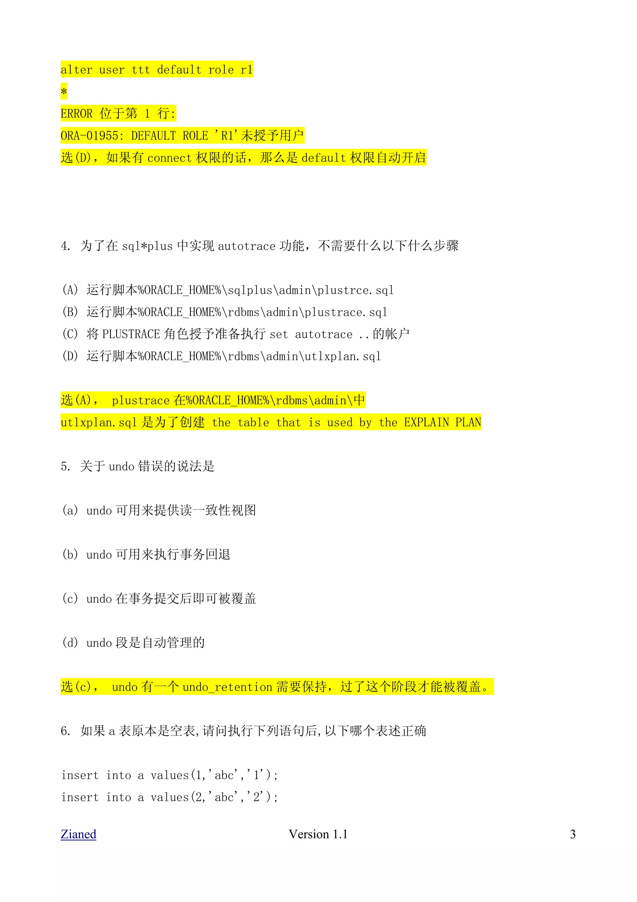 alter user ttt default role r1
*
ERROR 位于第 1 行:
ORA-01955: DEFAULT ROLE 'R1'未授予用户
选(D)，如果有 connect 权限的话，那么是 default 权限自动开启




4. 为了在 sql*plus 中实现 autotrace 功能，不需要什么以下什么步骤


(A) 运行脚本%ORACLE_HOME%sqlplusadminplustrce.sql
(B) 运行脚本%ORACLE_HOME%rdbmsadminplustrace.sql
(C) 将 PLUSTRACE 角色授予准备执行 set autotrace ..的帐户
(D) 运行脚本%ORACLE_HOME%rdbmsadminutlxplan.sql


选(A)， plustrace 在%ORACLE_HOME%rdbmsadmin中
utlxplan.sql 是为了创建 the table that is used by the EXPLAIN PLAN


5. 关于 undo 错误的说法是


(a) undo 可用来提供读一致性视图


(b) undo 可用来执行事务回退


(c) undo 在事务提交后即可被覆盖


(d) undo 段是自动管理的


选(c)， undo 有一个 undo_retention 需要保持，过了这个阶段才能被覆盖。


6. 如果 a 表原本是空表,请问执行下列语句后,以下哪个表述正确


insert into a values(1,'abc','1');
insert into a values(2,'abc','2');

Zianed                               Version 1.1                3
 