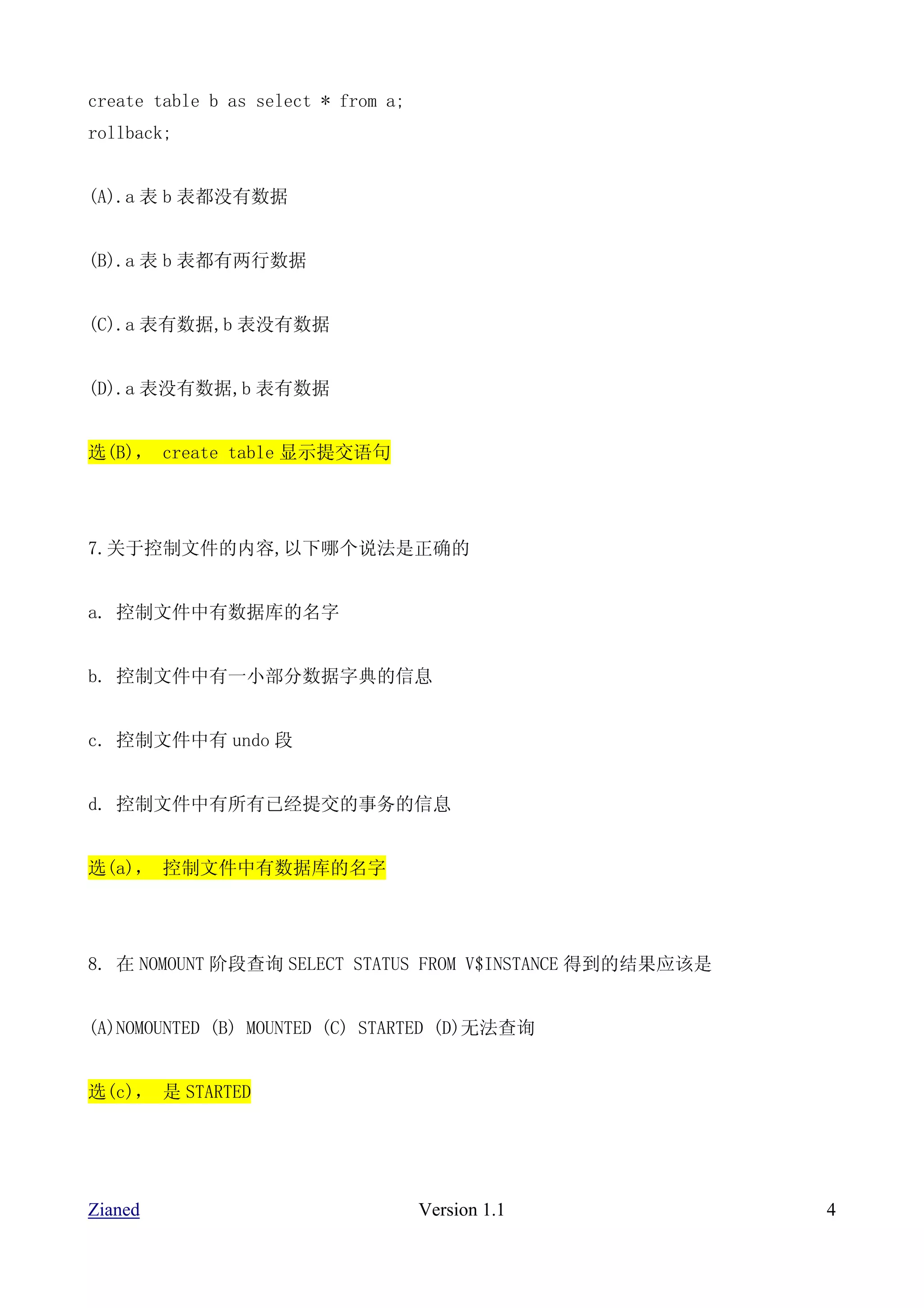 create table b as select * from a;
rollback;


(A).a 表 b 表都没有数据


(B).a 表 b 表都有两行数据


(C).a 表有数据,b 表没有数据


(D).a 表没有数据,b 表有数据


选(B)， create table 显示提交语句




7.关于控制文件的内容,以下哪个说法是正确的


a. 控制文件中有数据库的名字


b. 控制文件中有一小部分数据字典的信息


c. 控制文件中有 undo 段


d. 控制文件中有所有已经提交的事务的信息


选(a)， 控制文件中有数据库的名字




8. 在 NOMOUNT 阶段查询 SELECT STATUS FROM V$INSTANCE 得到的结果应该是


(A)NOMOUNTED (B) MOUNTED (C) STARTED (D)无法查询


选(c)， 是 STARTED




Zianed                               Version 1.1           4
 