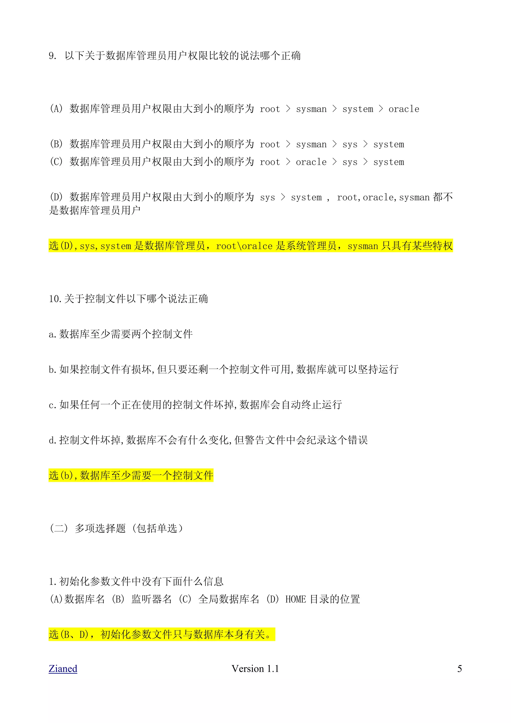 9. 以下关于数据库管理员用户权限比较的说法哪个正确




(A) 数据库管理员用户权限由大到小的顺序为 root > sysman > system > oracle


(B) 数据库管理员用户权限由大到小的顺序为 root > sysman > sys > system
(C) 数据库管理员用户权限由大到小的顺序为 root > oracle > sys > system


(D) 数据库管理员用户权限由大到小的顺序为 sys > system , root,oracle,sysman 都不
是数据库管理员用户


选(D),sys,system 是数据库管理员，rootoralce 是系统管理员，sysman 只具有某些特权




10.关于控制文件以下哪个说法正确


a.数据库至少需要两个控制文件


b.如果控制文件有损坏,但只要还剩一个控制文件可用,数据库就可以坚持运行


c.如果任何一个正在使用的控制文件坏掉,数据库会自动终止运行


d.控制文件坏掉,数据库不会有什么变化,但警告文件中会纪录这个错误


选(b),数据库至少需要一个控制文件




(二) 多项选择题 (包括单选）




1.初始化参数文件中没有下面什么信息
(A)数据库名 (B) 监听器名 (C) 全局数据库名 (D) HOME 目录的位置


选(B、D)，初始化参数文件只与数据库本身有关。


Zianed                    Version 1.1                         5
 