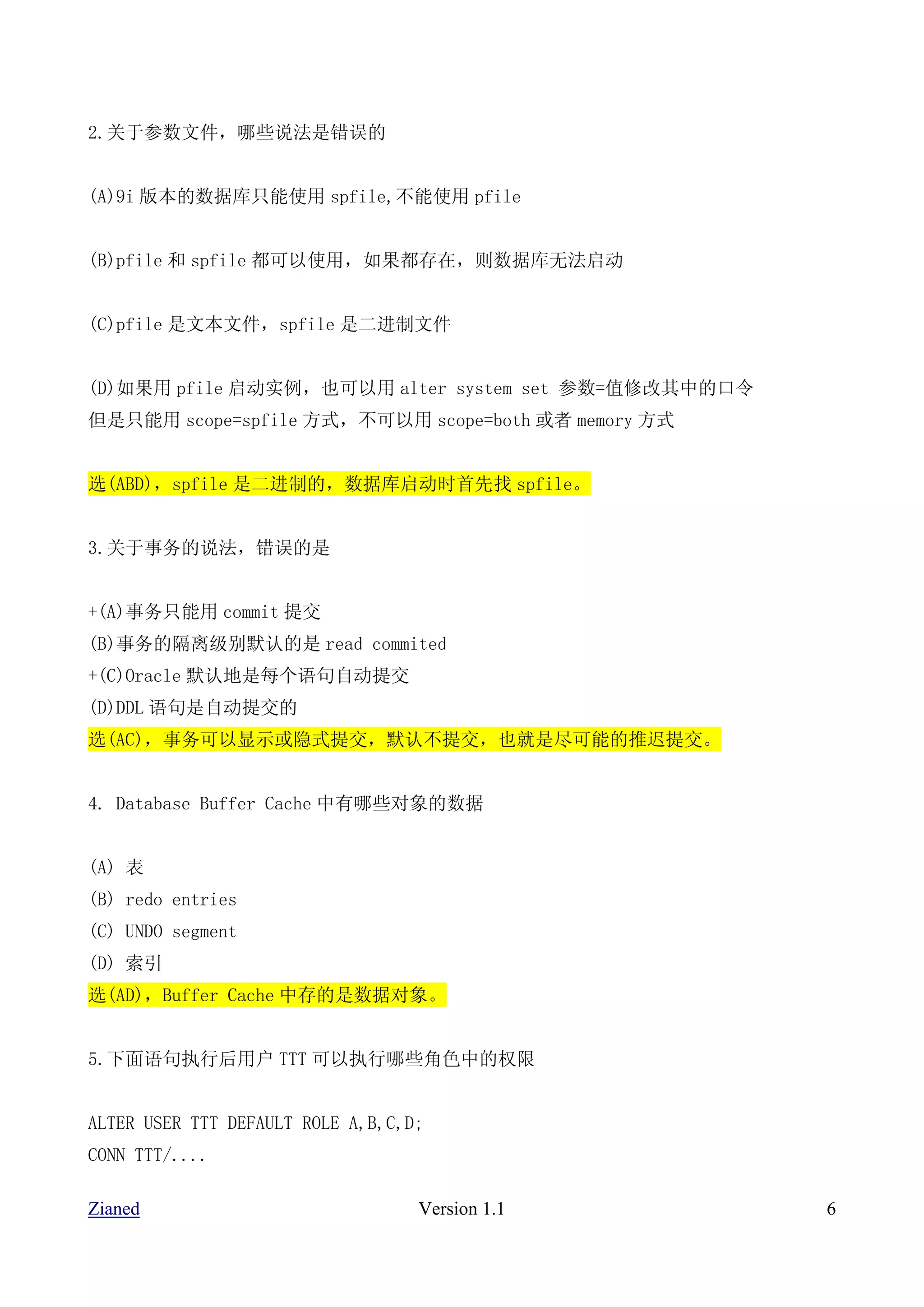 2.关于参数文件，哪些说法是错误的


(A)9i 版本的数据库只能使用 spfile,不能使用 pfile


(B)pfile 和 spfile 都可以使用，如果都存在，则数据库无法启动


(C)pfile 是文本文件，spfile 是二进制文件


(D)如果用 pfile 启动实例，也可以用 alter system set 参数=值修改其中的口令
但是只能用 scope=spfile 方式，不可以用 scope=both 或者 memory 方式


选(ABD)，spfile 是二进制的，数据库启动时首先找 spfile。


3.关于事务的说法，错误的是


+(A)事务只能用 commit 提交
(B)事务的隔离级别默认的是 read commited
+(C)Oracle 默认地是每个语句自动提交
(D)DDL 语句是自动提交的
选(AC)，事务可以显示或隐式提交，默认不提交，也就是尽可能的推迟提交。


4. Database Buffer Cache 中有哪些对象的数据


(A) 表
(B) redo entries
(C) UNDO segment
(D) 索引
选(AD)，Buffer Cache 中存的是数据对象。


5.下面语句执行后用户 TTT 可以执行哪些角色中的权限


ALTER USER TTT DEFAULT ROLE A,B,C,D;
CONN TTT/....

Zianed                             Version 1.1        6
 