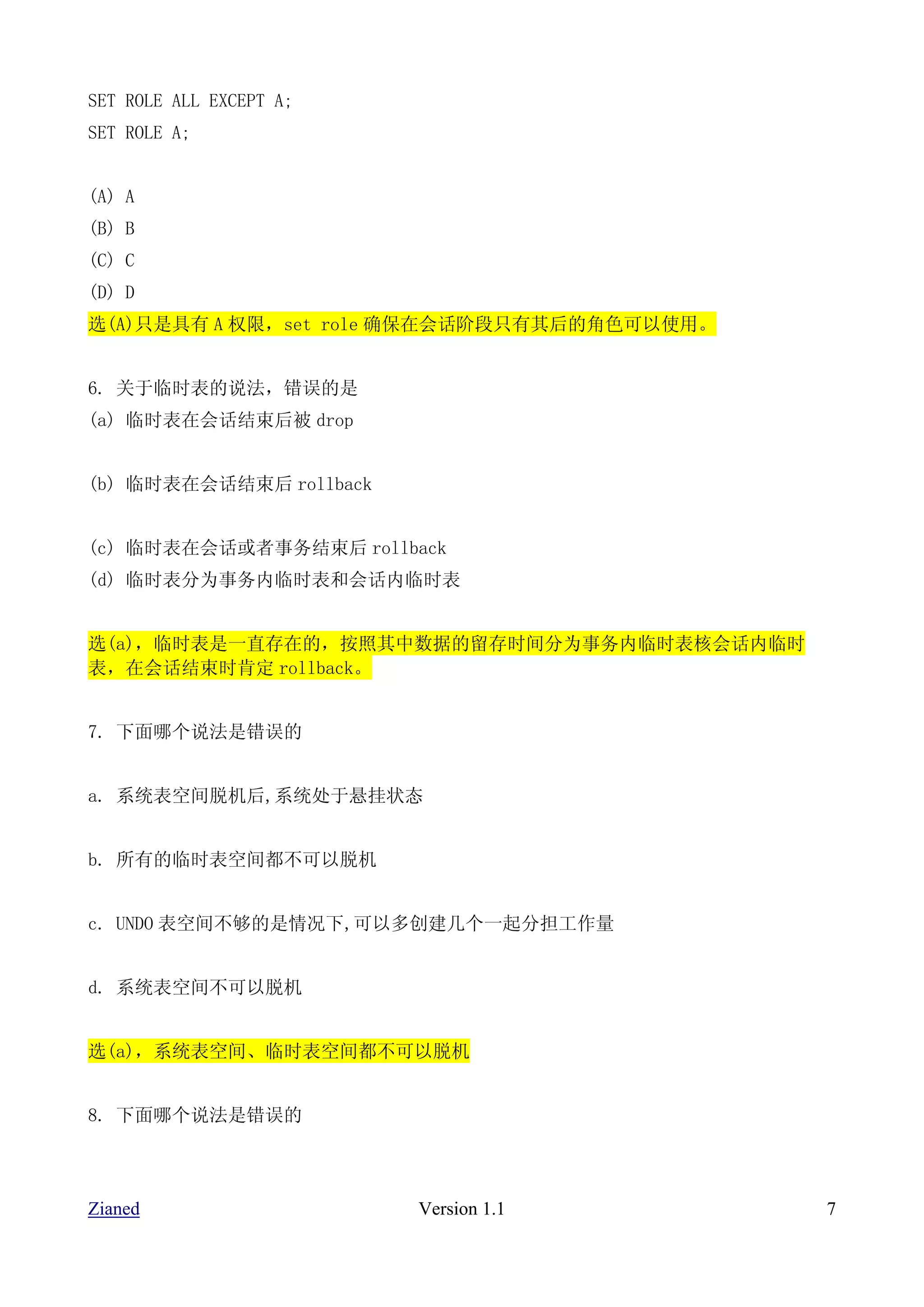 SET ROLE ALL EXCEPT A;
SET ROLE A;


(A) A
(B) B
(C) C
(D) D
选(A)只是具有 A 权限，set role 确保在会话阶段只有其后的角色可以使用。


6. 关于临时表的说法，错误的是
(a) 临时表在会话结束后被 drop


(b) 临时表在会话结束后 rollback


(c) 临时表在会话或者事务结束后 rollback
(d) 临时表分为事务内临时表和会话内临时表


选(a)，临时表是一直存在的，按照其中数据的留存时间分为事务内临时表核会话内临时
表，在会话结束时肯定 rollback。


7. 下面哪个说法是错误的


a. 系统表空间脱机后,系统处于悬挂状态


b. 所有的临时表空间都不可以脱机


c. UNDO 表空间不够的是情况下,可以多创建几个一起分担工作量


d. 系统表空间不可以脱机


选(a)，系统表空间、临时表空间都不可以脱机


8. 下面哪个说法是错误的




Zianed                   Version 1.1         7
 
