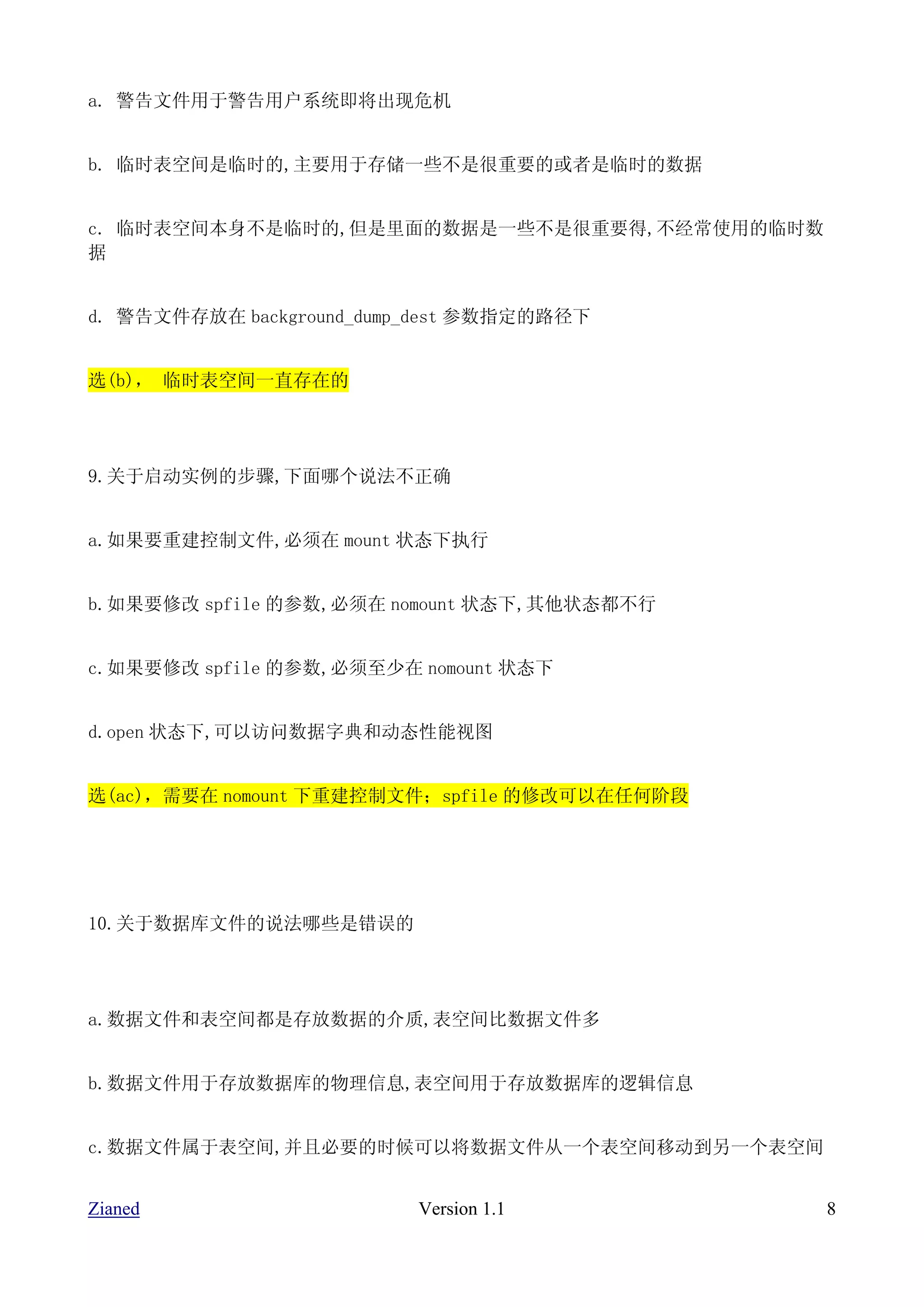 a. 警告文件用于警告用户系统即将出现危机


b. 临时表空间是临时的,主要用于存储一些不是很重要的或者是临时的数据


c. 临时表空间本身不是临时的,但是里面的数据是一些不是很重要得,不经常使用的临时数
据


d. 警告文件存放在 background_dump_dest 参数指定的路径下


选(b)， 临时表空间一直存在的




9.关于启动实例的步骤,下面哪个说法不正确


a.如果要重建控制文件,必须在 mount 状态下执行


b.如果要修改 spfile 的参数,必须在 nomount 状态下,其他状态都不行


c.如果要修改 spfile 的参数,必须至少在 nomount 状态下


d.open 状态下,可以访问数据字典和动态性能视图


选(ac)，需要在 nomount 下重建控制文件；spfile 的修改可以在任何阶段




10.关于数据库文件的说法哪些是错误的




a.数据文件和表空间都是存放数据的介质,表空间比数据文件多


b.数据文件用于存放数据库的物理信息,表空间用于存放数据库的逻辑信息


c.数据文件属于表空间,并且必要的时候可以将数据文件从一个表空间移动到另一个表空间


Zianed                    Version 1.1         8
 