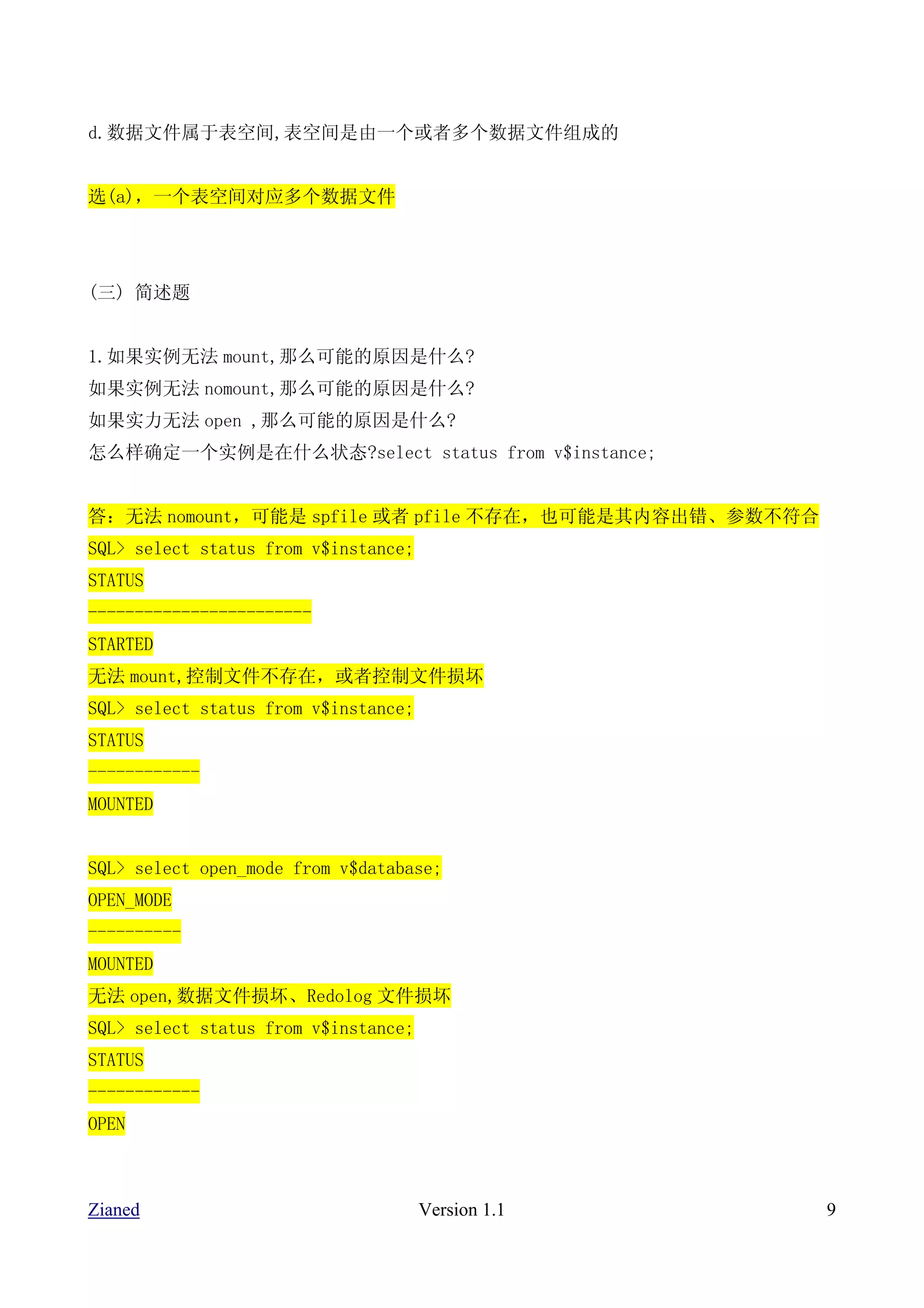 d.数据文件属于表空间,表空间是由一个或者多个数据文件组成的


选(a)，一个表空间对应多个数据文件




(三) 简述题


1.如果实例无法 mount,那么可能的原因是什么?
如果实例无法 nomount,那么可能的原因是什么?
如果实力无法 open ,那么可能的原因是什么?
怎么样确定一个实例是在什么状态?select status from v$instance;


答：无法 nomount，可能是 spfile 或者 pfile 不存在，也可能是其内容出错、参数不符合
SQL> select status from v$instance;
STATUS
------------------------
STARTED
无法 mount,控制文件不存在，或者控制文件损坏
SQL> select status from v$instance;
STATUS
------------
MOUNTED


SQL> select open_mode from v$database;
OPEN_MODE
----------
MOUNTED
无法 open,数据文件损坏、Redolog 文件损坏
SQL> select status from v$instance;
STATUS
------------
OPEN



Zianed                                Version 1.1      9
 