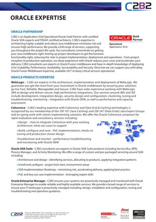 ORACLE EXPERTISE

ORACLE PARTNERSHIP
C2B2 is an Application Grid Specialised Oracle Gold Partner with certified
Oracle SOA experts and TOGAF certified architects. C2B2’s expertise in
architecting highly scalable and robust Java middleware minimizes risk and
ensures high performance. We provide a full range of services, supporting
you throughout the project life cycle. Our consultants concentrate on getting
your Java middleware right, freeing up project developers to get the business
functionality right, reducing the risks in project implementation, deployment and operations. From project
inception to production operation, our deep experience with Oracle reduces your costs and accelerates your
delivery. C2B2 consultants are experts in Oracle Fusion middleware and have in-depth knowledge of deploying
it for Scalability, Performance, Availability, Serviceability and Security. Once live we can support you with deep
Oracle Fusion Middleware Expertise, available 24/7 to keep critical services operational.

ORACLE PRODUCTS EXPERTISE
WebLogic – C2B2 are experts in the architecture, implementation and deployment of WebLogic. We
guarantee you get the most from your investment in Oracle middleware by ensuring your solutions
go live Fast, Reliable, Manageable and Secure. C2B2 have wide experience working with WebLogic
JMS to design and deliver secure, high performance integrations. Our services around JMS and JEE
include development, integration design, security design and configuration, clustering, tuning and
troubleshooting, monitoring - integration with Oracle OEM, as well as performance and capacity
assessment.
Coherence - C2B2’s leading expertise with Coherence and Data Grid & Caching technologies is
recognised by our membership of the JSR 107 (Java Caching) and JSR 347 (Data Grids) Java Expert Groups
and on-going work with clients implementing solutions. We offer the Oracle Coherence Jumpstart for
rapid evaluation and consultancy services including:
     ı Design - how to integrate Coherence with your existing
     architecture, what use cases to support
     ı Build, configure and tune - PoC implementations, hands on
     tuning and production cluster design
     ıTroubleshoot and monitor - performance troubleshooting
     and monitoring with Oracle OEM

Oracle SOA Suite - C2B2 consultants are experts in Oracle SOA Suite products including Service Bus, BPEL
Process Manager, and Activity Monitoring. We offer a range of custom and pre-packaged servicing around SOA
including:
     ı Architecture and design - identifying services, allocating to products, applying integration patterns
     ı Install and configure - project kick start, environment setup
     ı SOA Implementation Roadmap - minimizing risk, accelerating delivery, applying best practice
     ı PoC and key use case implementation - leveraging expert skills

Oracle Enterprise Manager - C2B2 ensures your systems are proactively managed and monitored with Oracle
Enterprise Manager to enable reliable and highly available services. We provide a broad range of services to
ensure your IT landscape is proactively managed including: design, installation and configuration, tuning and
troubleshooting and operation guidance.




           Telephone: 08450 539457 Email: info@C2B2.co.uk Web: www.C2B2.co.uk
           © 2012 C2B2 Consulting Limited, Unit 34, Malvern Hills Science Park,
           Geraldine Road, Malvern, Worcestershire. WR14 3SZ
           Registered in England and Wales: 4563419
 