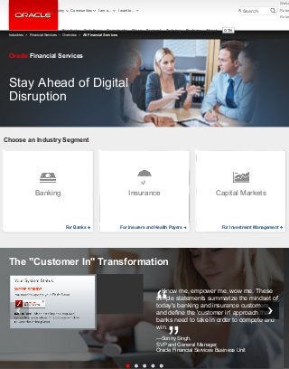 Choose an Industry Segment
Stay Ahead of Digital
Disruption
Oracle Financial Services
Know me, empower me, wow me. These
simple statements summarize the mindset of
today's banking and insurance customers
and define the 'customer in' approach that
banks need to take in order to compete and
win.
—Sonny Singh,
SVP and General Manager,
Oracle Financial Services Business Unit
The "Customer In" Transformation
“
”
Industries Financial Services Overview All Financial Services
Banking
For Banks
Insurance
For Insurers and Health Payers
Capital Markets
For Investment Management
Products Solutions Downloads Store Support Training Partners About OTN
Account Sign Out HelpCountry Communities I am a... I want to...
Welco
Robe
Robe
Search
 