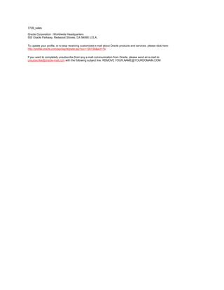 7708_sales

Oracle Corporation - Worldwide Headquarters
500 Oracle Parkway, Redwood Shores, CA 94065 U.S.A.


To update your profile, or to stop receiving customized e-mail about Oracle products and services, please click here:
http://profile.oracle.com/jsp/reg/register.jsp?src=135736&act=74


If you want to completely unsubscribe from any e-mail communication from Oracle, please send an e-mail to:
unsubscribe@oracle-mail.com with the following subject line: REMOVE YOUR.NAME@YOURDOMAIN.COM
 