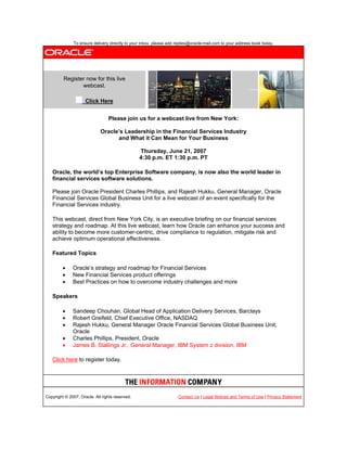 To ensure delivery directly to your inbox, please add replies@oracle-mail.com to your address book today.




         Register now for this live
                webcast.

                     Click Here


                                 Please join us for a webcast live from New York:

                             Oracle’s Leadership in the Financial Services Industry
                                   and What it Can Mean for Your Business

                                                 Thursday, June 21, 2007
                                                 4:30 p.m. ET 1:30 p.m. PT

   Oracle, the world’s top Enterprise Software company, is now also the world leader in
   financial services software solutions.

   Please join Oracle President Charles Phillips, and Rajesh Hukku, General Manager, Oracle
   Financial Services Global Business Unit for a live webcast of an event specifically for the
   Financial Services industry.

   This webcast, direct from New York City, is an executive briefing on our financial services
   strategy and roadmap. At this live webcast, learn how Oracle can enhance your success and
   ability to become more customer-centric, drive compliance to regulation, mitigate risk and
   achieve optimum operational effectiveness.

   Featured Topics

             Oracle’s strategy and roadmap for Financial Services
             New Financial Services product offerings
             Best Practices on how to overcome industry challenges and more

   Speakers

             Sandeep Chouhan, Global Head of Application Delivery Services, Barclays
             Robert Greifeld, Chief Executive Office, NASDAQ
             Rajesh Hukku, General Manager Oracle Financial Services Global Business Unit,
              Oracle
             Charles Phillips, President, Oracle
             James B. Stallings Jr., General Manager, IBM System z division, IBM

   Click here to register today.




Copyright © 2007, Oracle. All rights reserved.                        Contact Us | Legal Notices and Terms of Use | Privacy Statement
 
