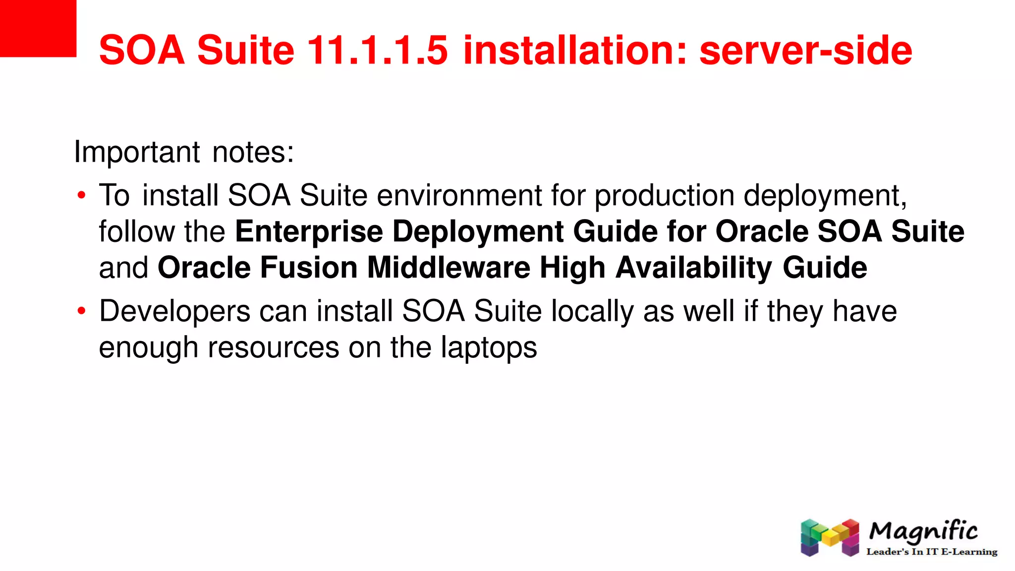 SOA Suite 11.1.1.5 installation: server-side
Important notes:
• To install SOA Suite environment for production deployment,
follow the Enterprise Deployment Guide for Oracle SOA Suite
and Oracle Fusion Middleware High Availability Guide
• Developers can install SOA Suite locally as well if they have
enough resources on the laptops
 