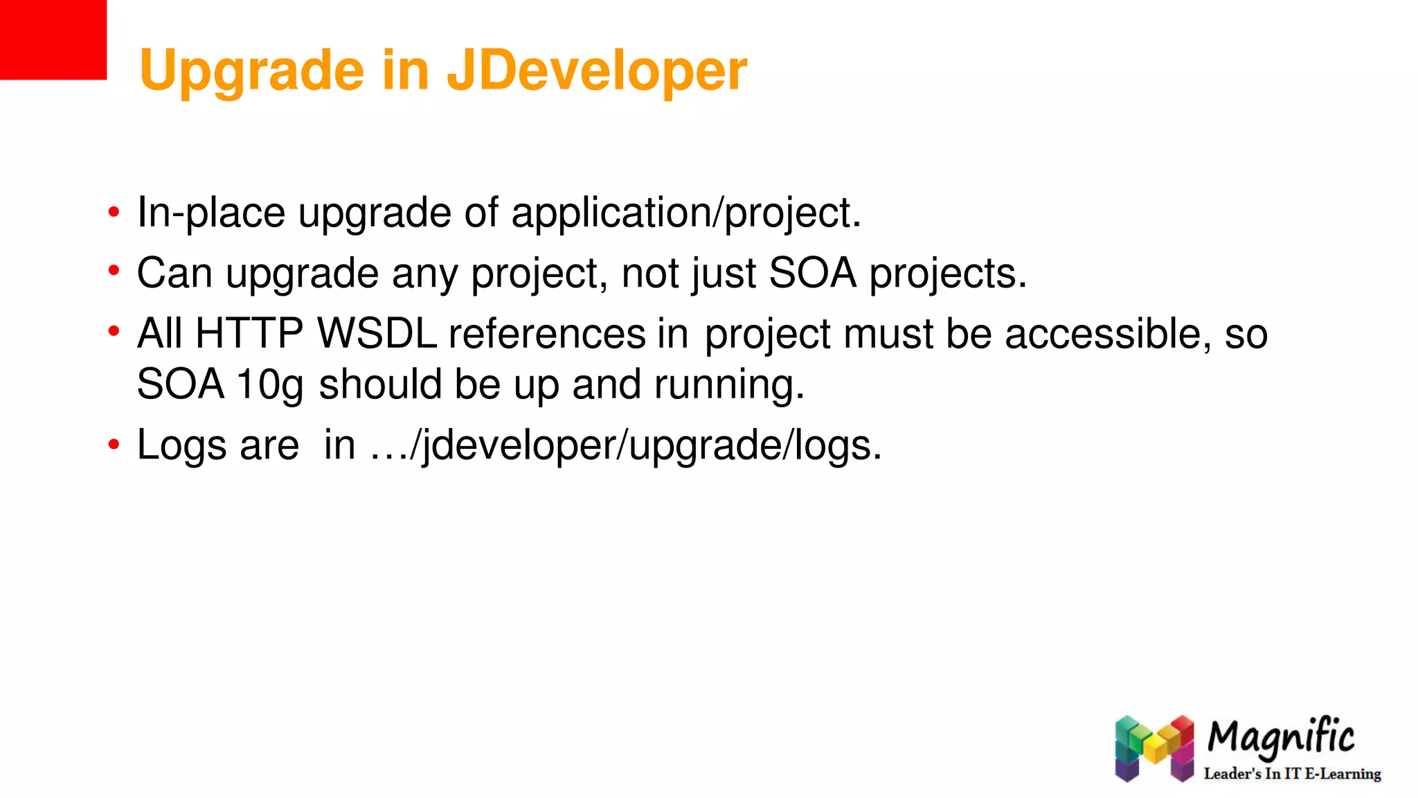 Upgrade in JDeveloper
•
•
•
In-place upgrade of application/project.
Can upgrade any project, not just SOA projects.
All HTTP WSDL references in project must be accessible, so
SOA 10g should be up and running.
• Logs are in …/jdeveloper/upgrade/logs.
 