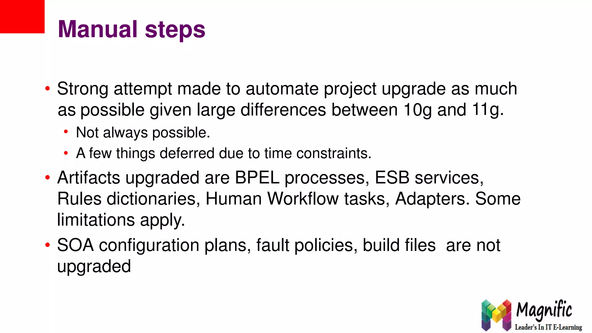 Manual steps
• Strong attempt made to automate project upgrade as much
11g.as
•
•
possible given large differences between 10g and
Not always possible.
A few things deferred due to time constraints.
• Artifacts upgraded are BPEL processes, ESB services,
Rules dictionaries, Human Workflow tasks, Adapters. Some
limitations apply.
• SOA configuration plans, fault policies, build files are not
upgraded
 