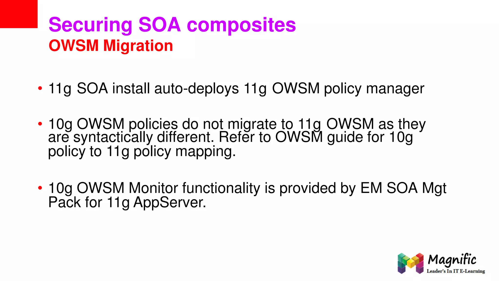 Securing SOA composites
OWSM Migration
• 11g SOA install auto-deploys 11g OWSM policy manager
• 10g OWSM policies do not migrate to 11g OWSM as they
are syntactically different. Refer to OWSM guide for 10g
policy to 11g policy mapping.
• 10g OWSM Monitor functionality is provided by EM SOA Mgt
Pack for 11g AppServer.
 