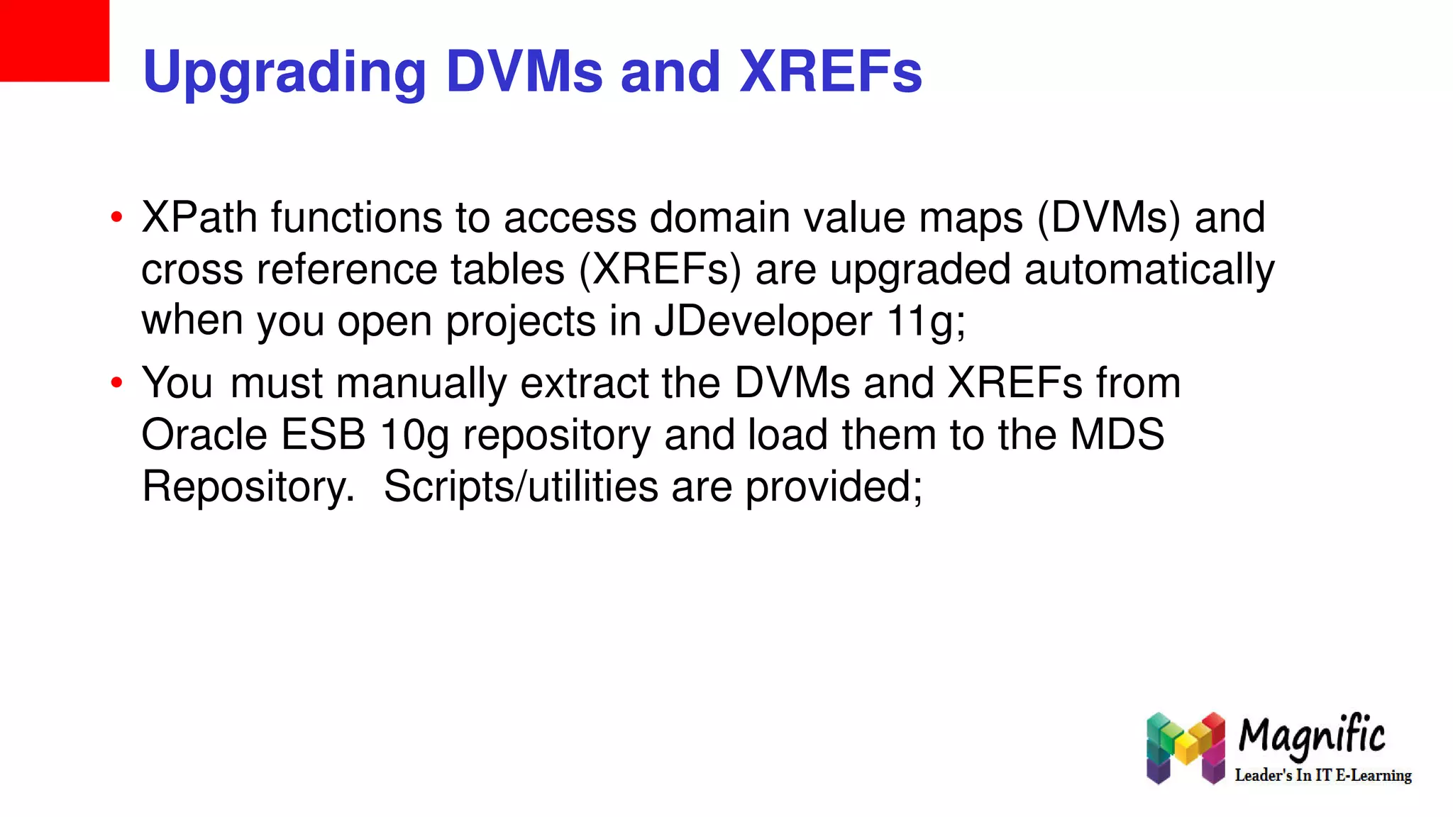 Upgrading DVMs and XREFs
• XPath functions to access domain value maps (DVMs) and
cross
when
reference tables (XREFs) are upgraded automatically
you open projects in JDeveloper 11g;
• You must manually extract the DVMs and XREFs from
Oracle ESB 10g repository and load them to the MDS
Repository. Scripts/utilities are provided;
 