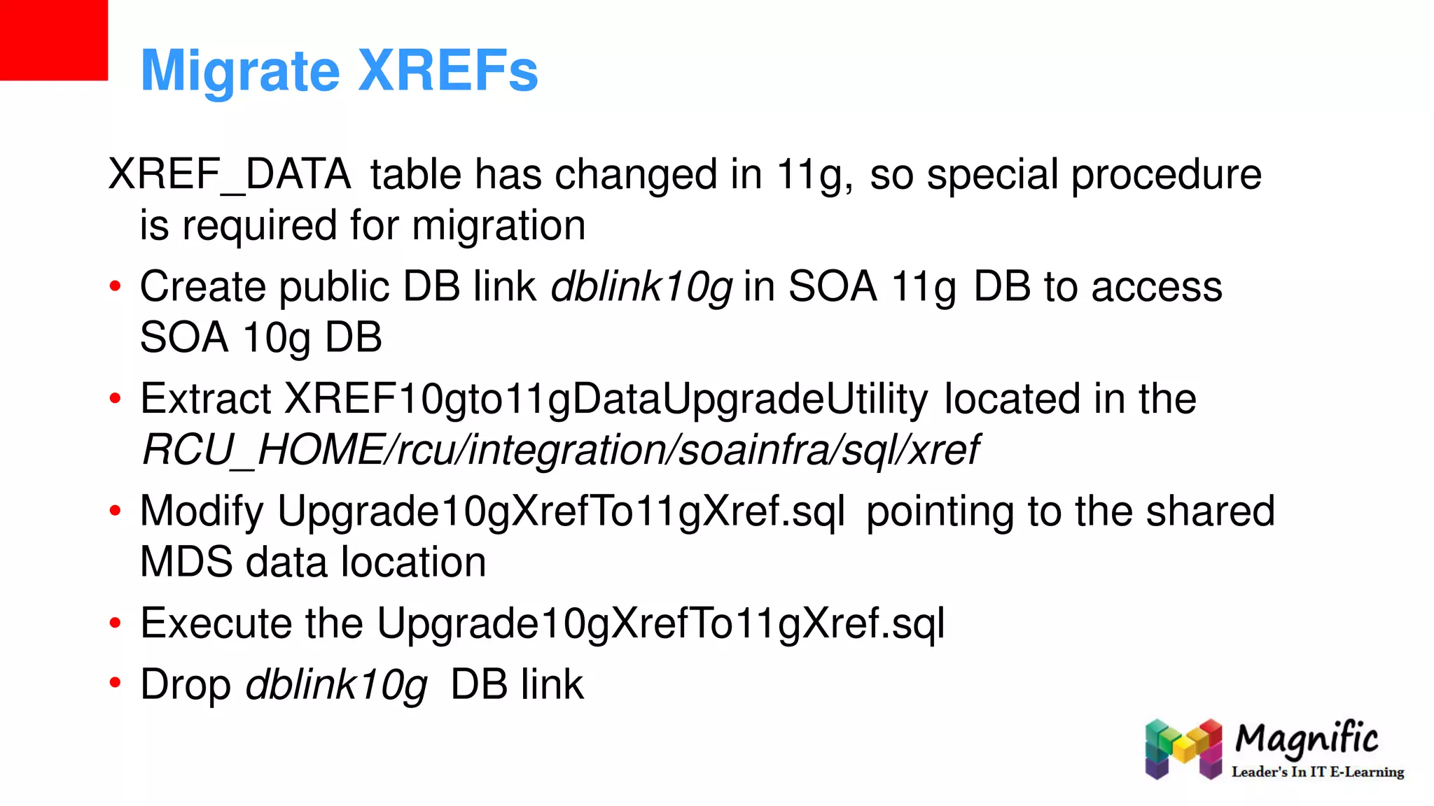 Migrate XREFs
XREF_DATA table has changed in 11g, so special procedure
is required for migration
• Create public DB link dblink10g in SOA 11g DB to access
SOA 10g DB
• Extract XREF10gto11gDataUpgradeUtility located in the
RCU_HOME/rcu/integration/soainfra/sql/xref
• Modify Upgrade10gXrefTo11gXref.sql pointing to the shared
MDS data location
•
•
Execute the Upgrade10gXrefTo11gXref.sql
Drop dblink10g DB link
 