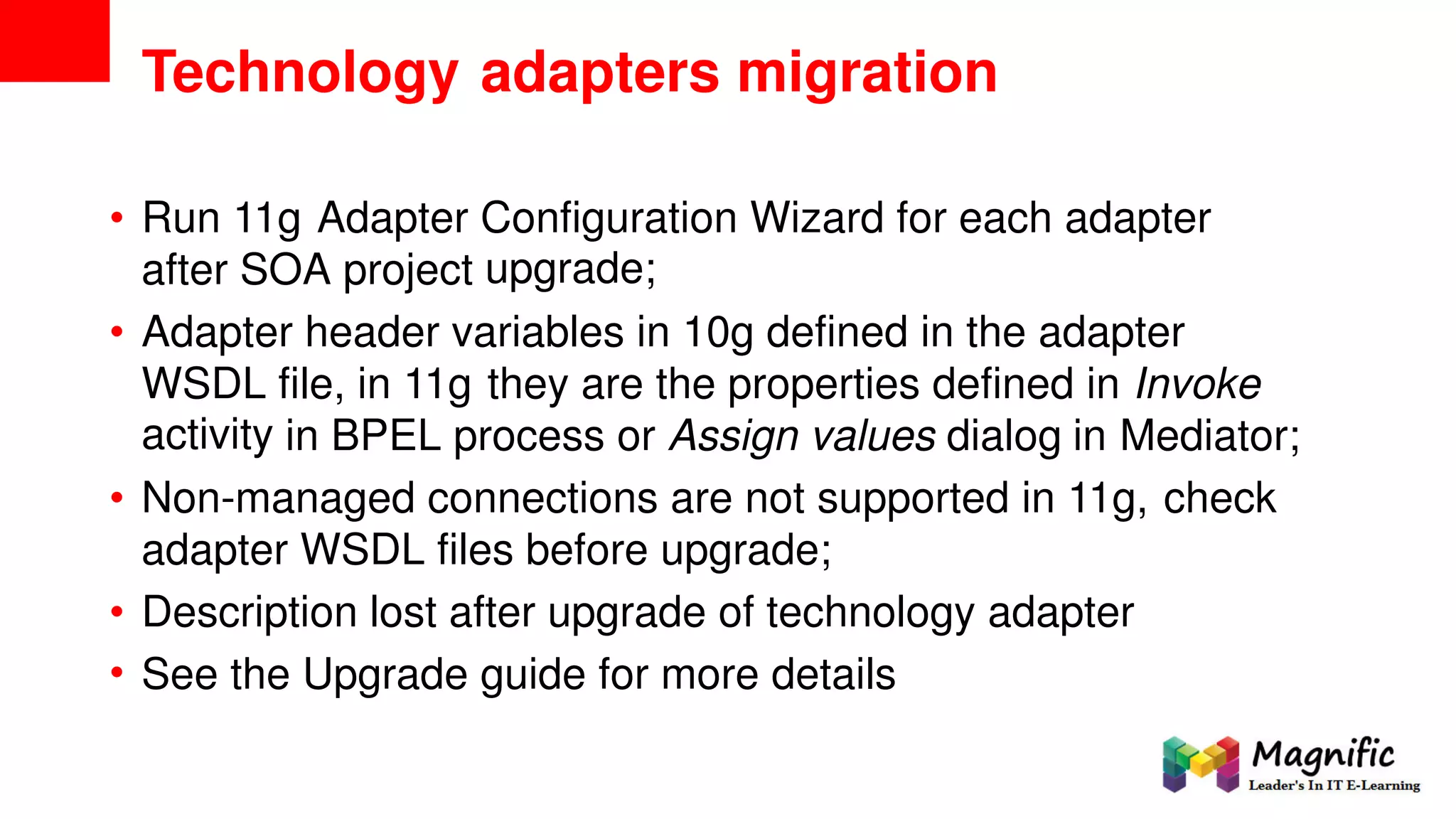 Technology adapters migration
• Run 11g Adapter Configuration
upgrade;
Wizard for each adapter
after SOA project
• Adapter header variables in 10g defined in the adapter
WSDL
activity
file, in 11g they are the properties defined in Invoke
in BPEL process or Assign values dialog in Mediator;
• Non-managed connections are not supported in 11g, check
adapter WSDL files before upgrade;
•
•
Description lost after upgrade of technology adapter
See the Upgrade guide for more details
 