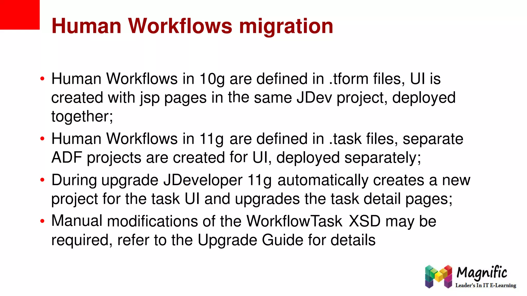 Human Workflows migration
• Human Workflows in 10g are
the
defined in .tform files, UI is
created with jsp pages in same JDev project, deployed
together;
• Human Workflows in 11g are
for
defined in .task files, separate
ADF projects are created UI, deployed separately;
• During upgrade JDeveloper 11g automatically creates a new
project
Manual
for the task UI and upgrades the task detail pages;
• modifications of the WorkflowTask XSD may be
required, refer to the Upgrade Guide for details
 