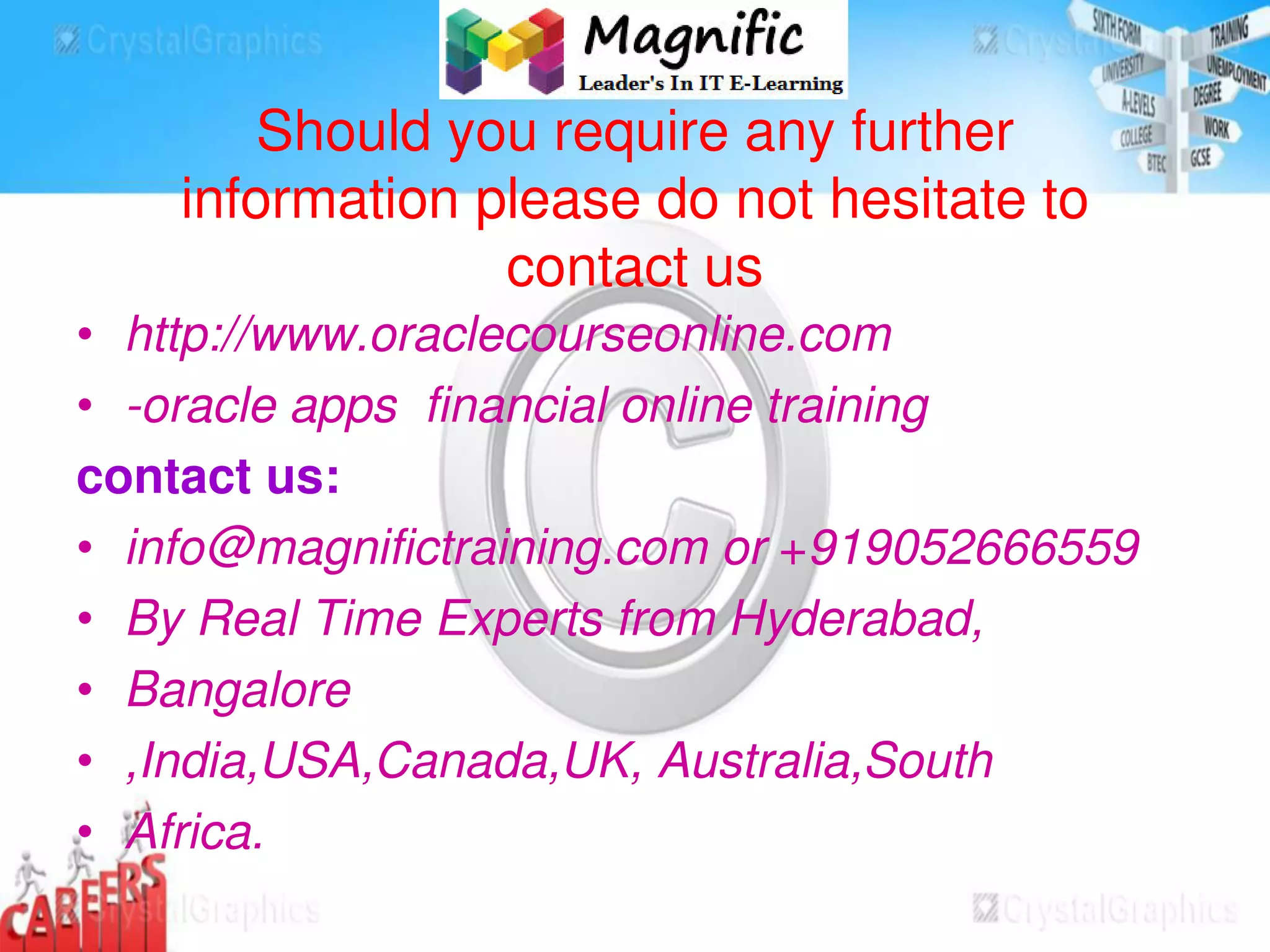 Should you require any further
information please do not hesitate to
contact us
• http://www.oraclecourseonline.com
• -oracle apps financial online training
contact us:
• info@magnifictraining.com or +919052666559
• By Real Time Experts from Hyderabad,
• Bangalore
• ,India,USA,Canada,UK, Australia,South
• Africa.
 