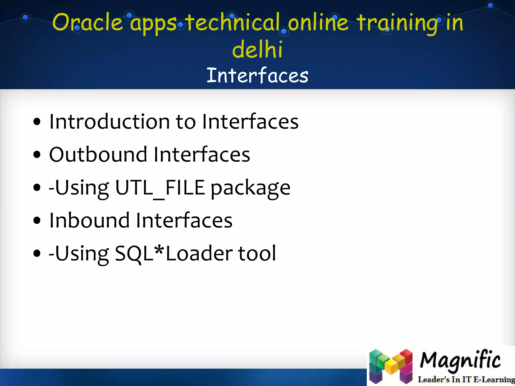 Oracle apps technical online training in
delhi
Interfaces
• Introduction to Interfaces
• Outbound Interfaces
• -Using UTL_FILE package
• Inbound Interfaces
• -Using SQL*Loader tool
 