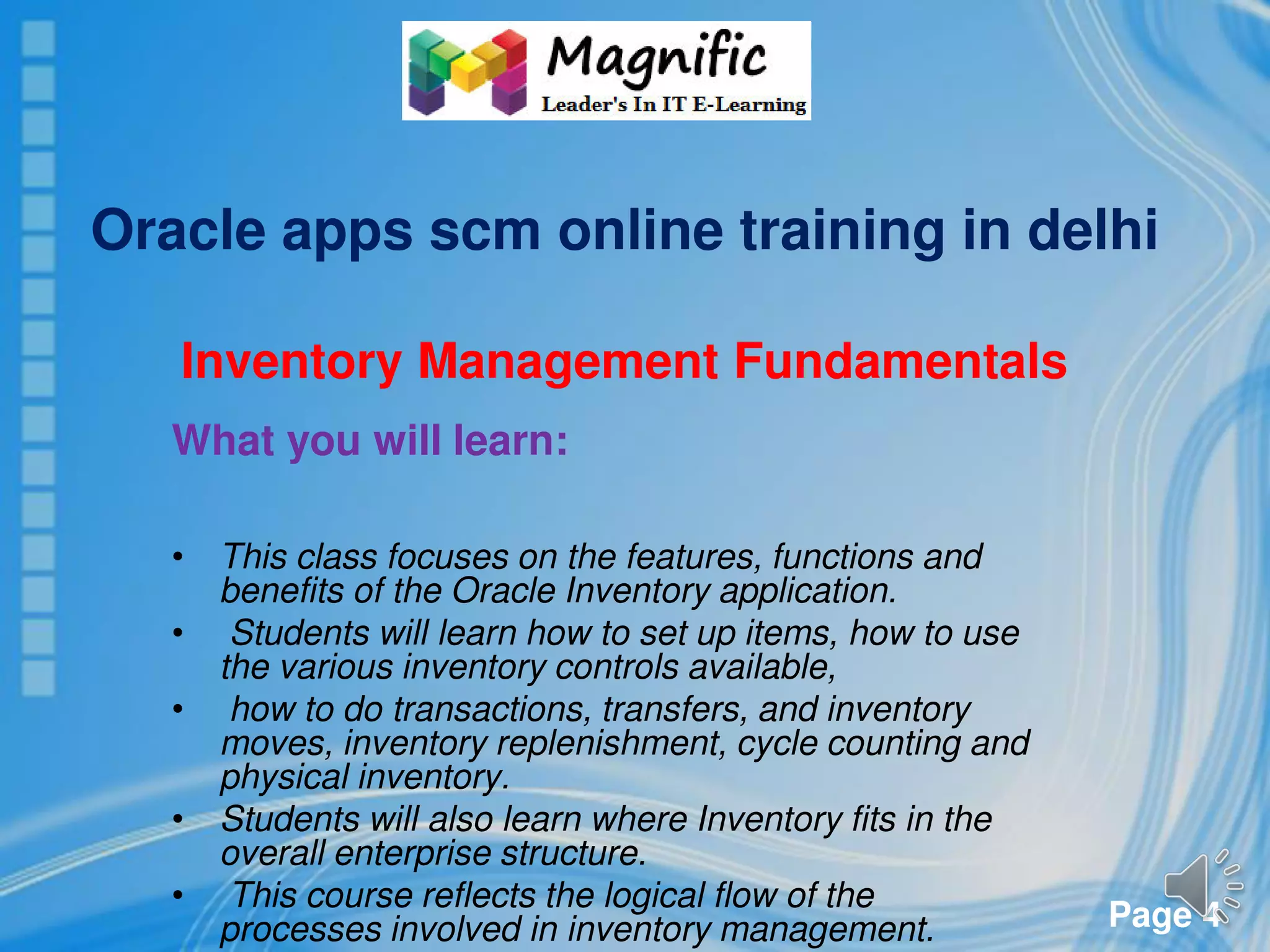 Page 4
Oracle apps scm online training in delhi
Inventory Management Fundamentals
What you will learn:
• This class focuses on the features, functions and
benefits of the Oracle Inventory application.
• Students will learn how to set up items, how to use
the various inventory controls available,
• how to do transactions, transfers, and inventory
moves, inventory replenishment, cycle counting and
physical inventory.
• Students will also learn where Inventory fits in the
overall enterprise structure.
• This course reflects the logical flow of the
processes involved in inventory management.
 