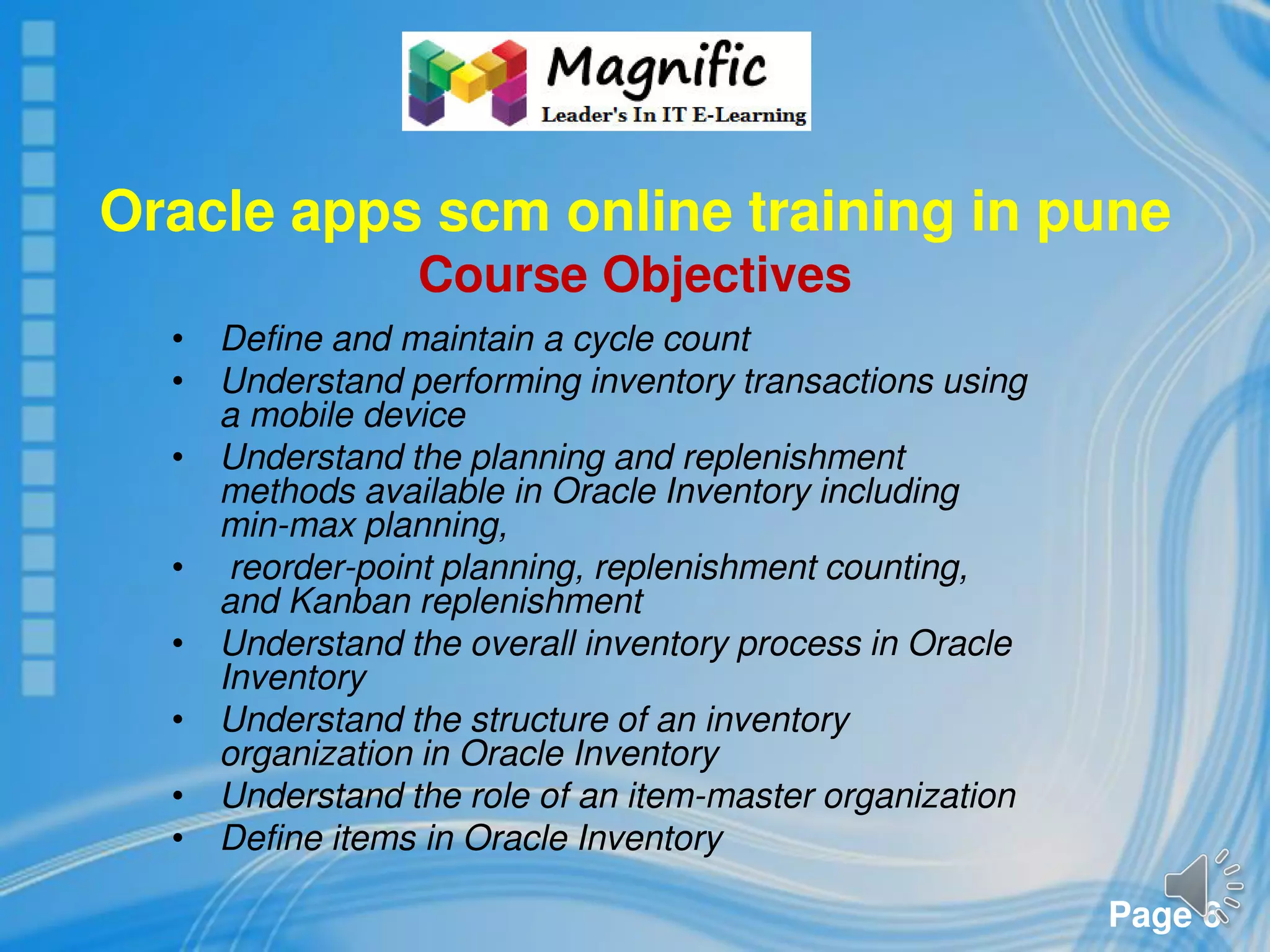 Page 6
Oracle apps scm online training in pune
Course Objectives
• Define and maintain a cycle count
• Understand performing inventory transactions using
a mobile device
• Understand the planning and replenishment
methods available in Oracle Inventory including
min-max planning,
• reorder-point planning, replenishment counting,
and Kanban replenishment
• Understand the overall inventory process in Oracle
Inventory
• Understand the structure of an inventory
organization in Oracle Inventory
• Understand the role of an item-master organization
• Define items in Oracle Inventory
 