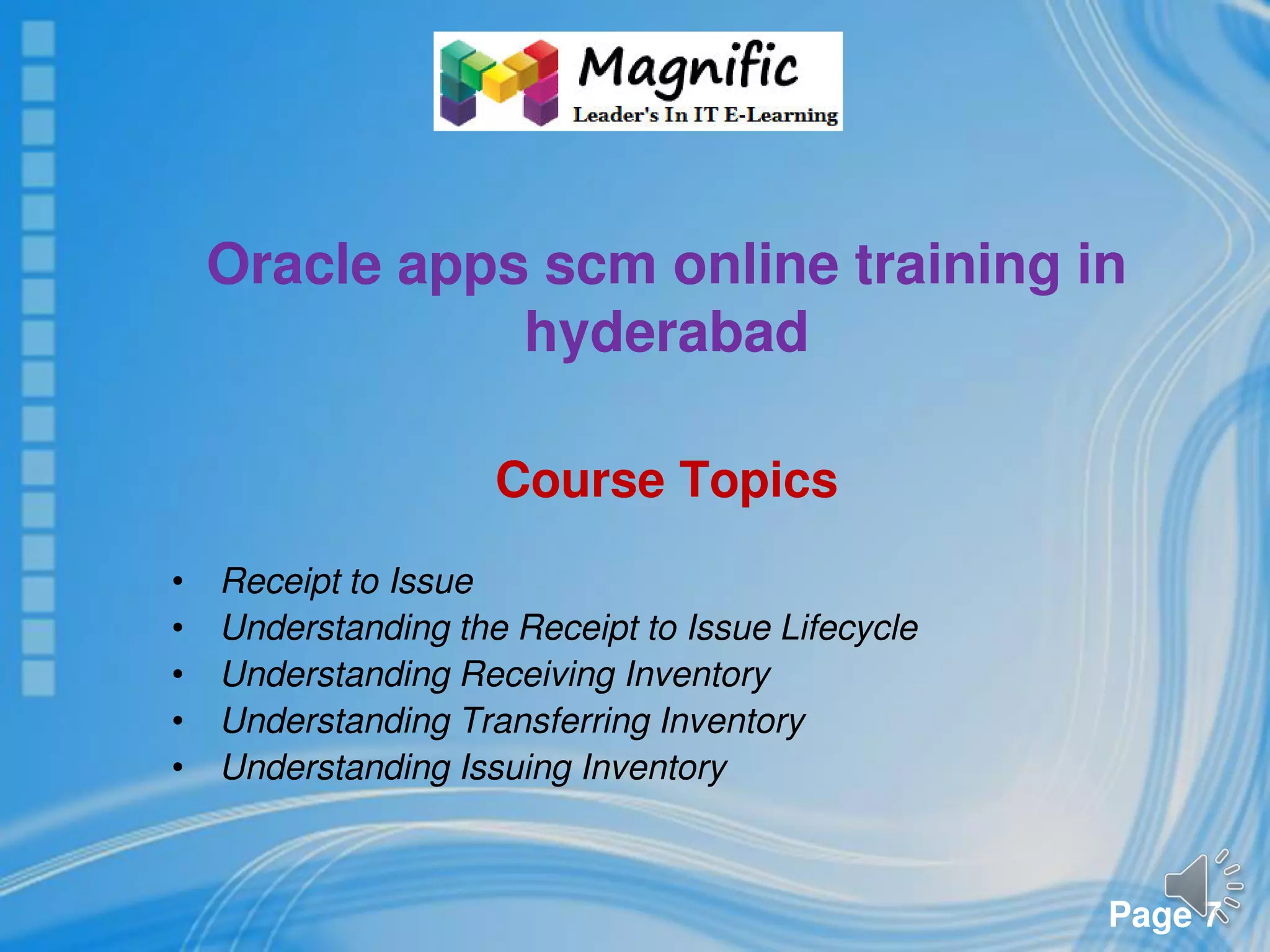 Page 7
Oracle apps scm online training in
hyderabad
Course Topics
• Receipt to Issue
• Understanding the Receipt to Issue Lifecycle
• Understanding Receiving Inventory
• Understanding Transferring Inventory
• Understanding Issuing Inventory
 