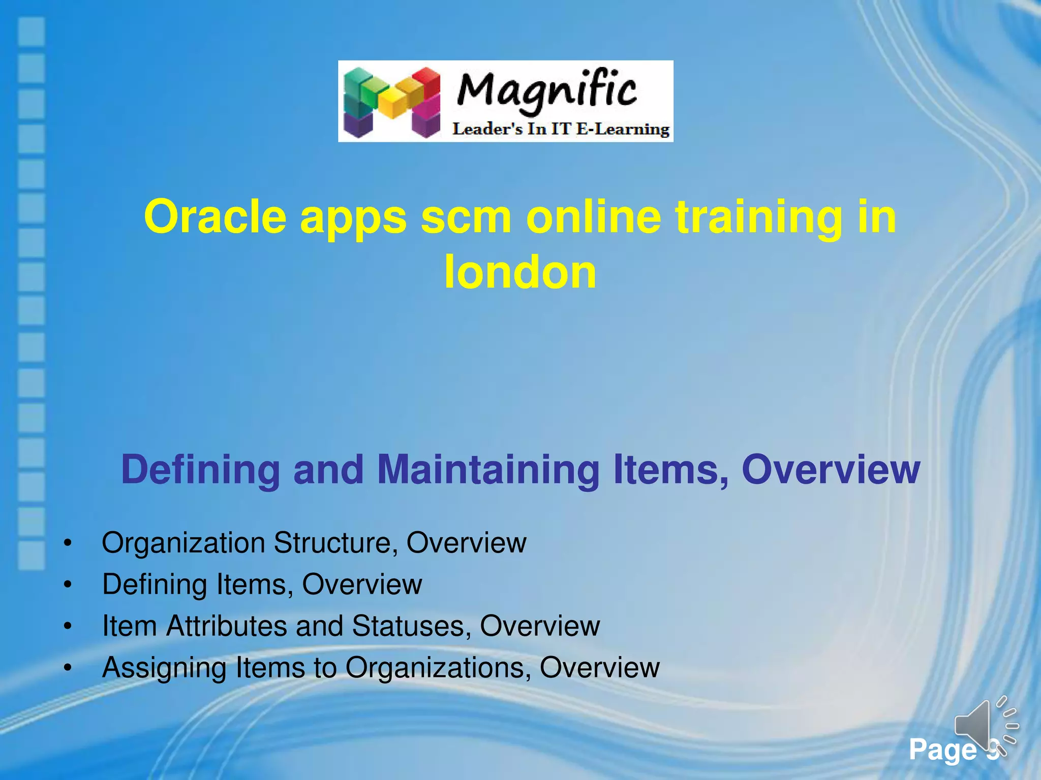 Page 9
Oracle apps scm online training in
london
Defining and Maintaining Items, Overview
• Organization Structure, Overview
• Defining Items, Overview
• Item Attributes and Statuses, Overview
• Assigning Items to Organizations, Overview
 