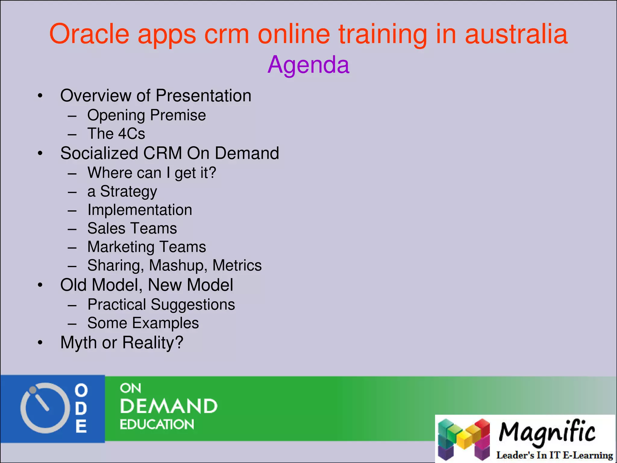 Oracle apps crm online training in australia
Agenda
• Overview of Presentation
– Opening Premise
– The 4Cs
• Socialized CRM On Demand
– Where can I get it?
– a Strategy
– Implementation
– Sales Teams
– Marketing Teams
– Sharing, Mashup, Metrics
• Old Model, New Model
– Practical Suggestions
– Some Examples
• Myth or Reality?
 