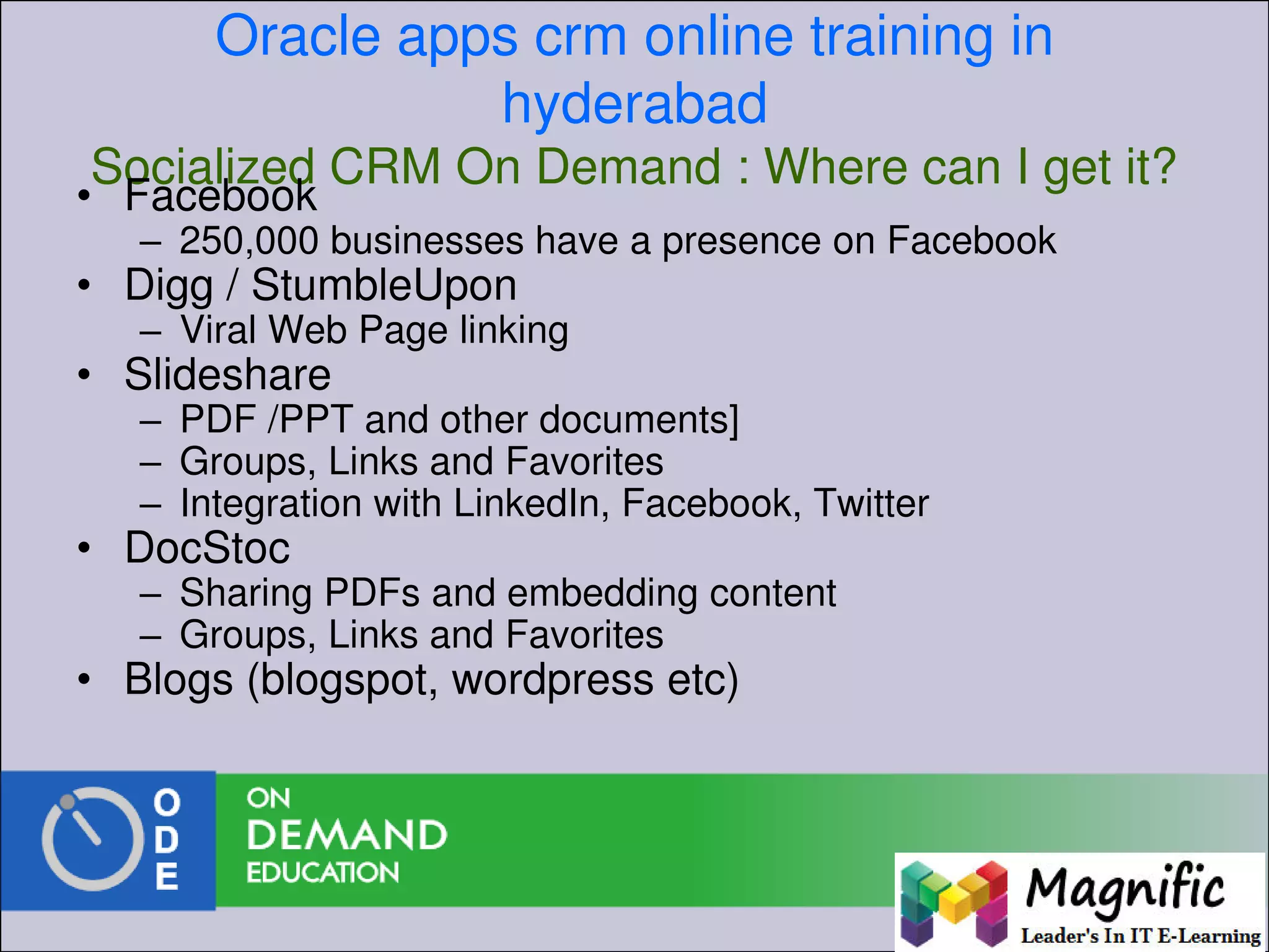 Oracle apps crm online training in
hyderabad
Socialized CRM On Demand : Where can I get it?
• Facebook
– 250,000 businesses have a presence on Facebook
• Digg / StumbleUpon
– Viral Web Page linking
• Slideshare
– PDF /PPT and other documents]
– Groups, Links and Favorites
– Integration with LinkedIn, Facebook, Twitter
• DocStoc
– Sharing PDFs and embedding content
– Groups, Links and Favorites
• Blogs (blogspot, wordpress etc)
 
