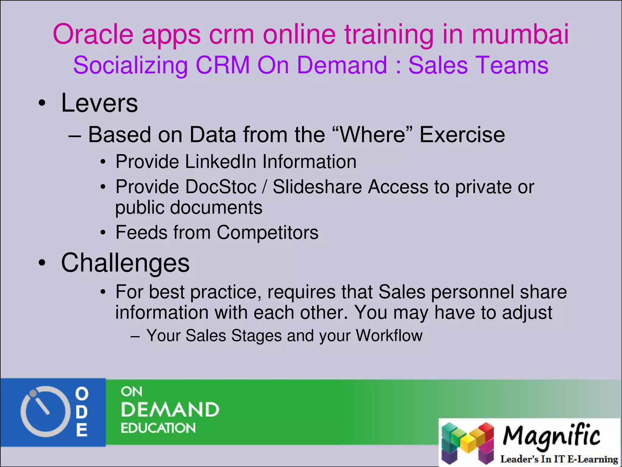 Oracle apps crm online training in mumbai
Socializing CRM On Demand : Sales Teams
• Levers
– Based on Data from the “Where” Exercise
• Provide LinkedIn Information
• Provide DocStoc / Slideshare Access to private or
public documents
• Feeds from Competitors
• Challenges
• For best practice, requires that Sales personnel share
information with each other. You may have to adjust
– Your Sales Stages and your Workflow
 
