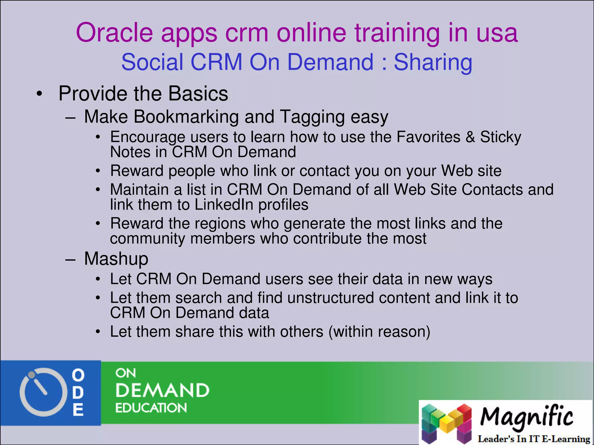 Oracle apps crm online training in usa
Social CRM On Demand : Sharing
• Provide the Basics
– Make Bookmarking and Tagging easy
• Encourage users to learn how to use the Favorites & Sticky
Notes in CRM On Demand
• Reward people who link or contact you on your Web site
• Maintain a list in CRM On Demand of all Web Site Contacts and
link them to LinkedIn profiles
• Reward the regions who generate the most links and the
community members who contribute the most
– Mashup
• Let CRM On Demand users see their data in new ways
• Let them search and find unstructured content and link it to
CRM On Demand data
• Let them share this with others (within reason)
 