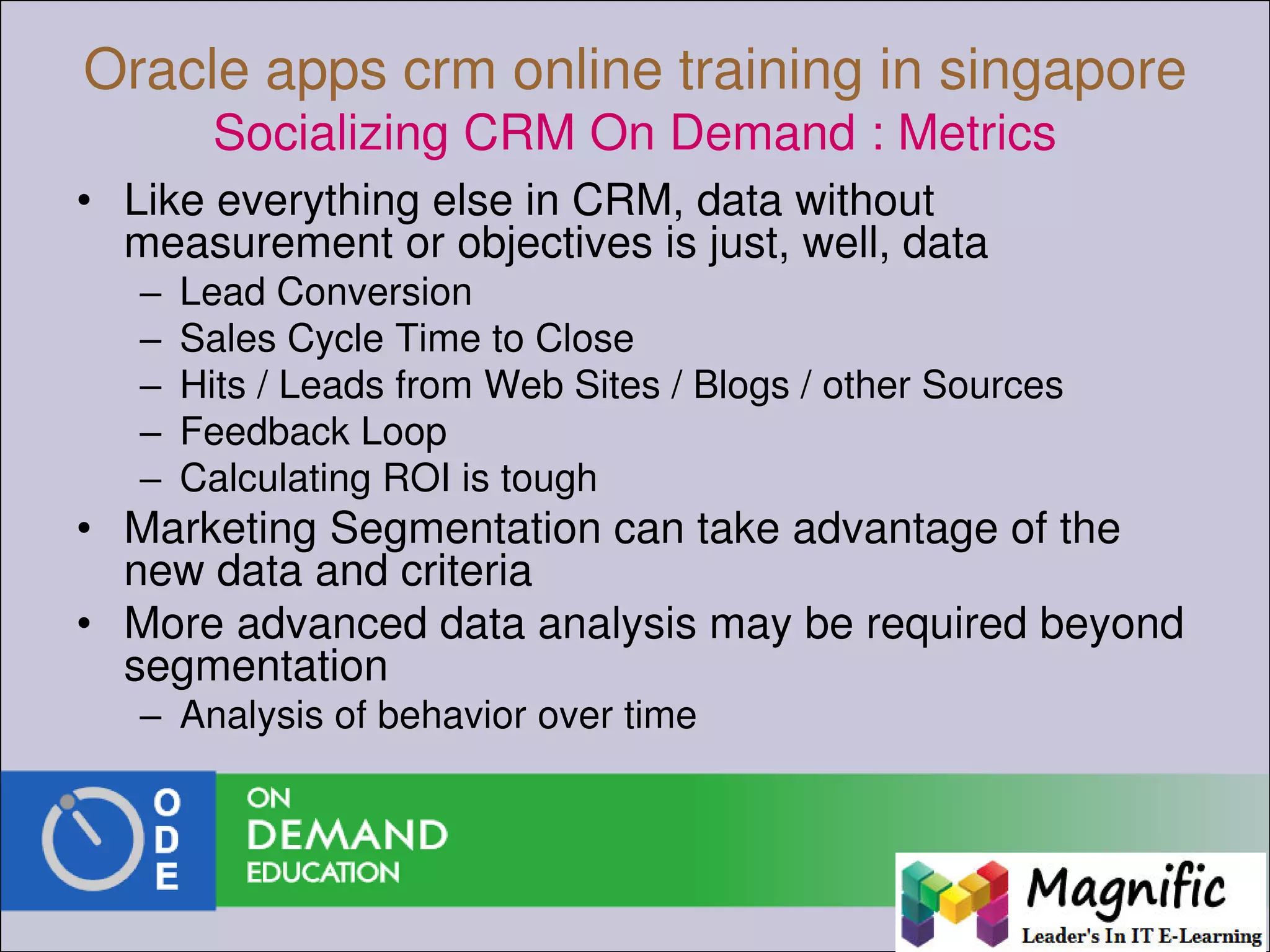 Oracle apps crm online training in singapore
Socializing CRM On Demand : Metrics
• Like everything else in CRM, data without
measurement or objectives is just, well, data
– Lead Conversion
– Sales Cycle Time to Close
– Hits / Leads from Web Sites / Blogs / other Sources
– Feedback Loop
– Calculating ROI is tough
• Marketing Segmentation can take advantage of the
new data and criteria
• More advanced data analysis may be required beyond
segmentation
– Analysis of behavior over time
 