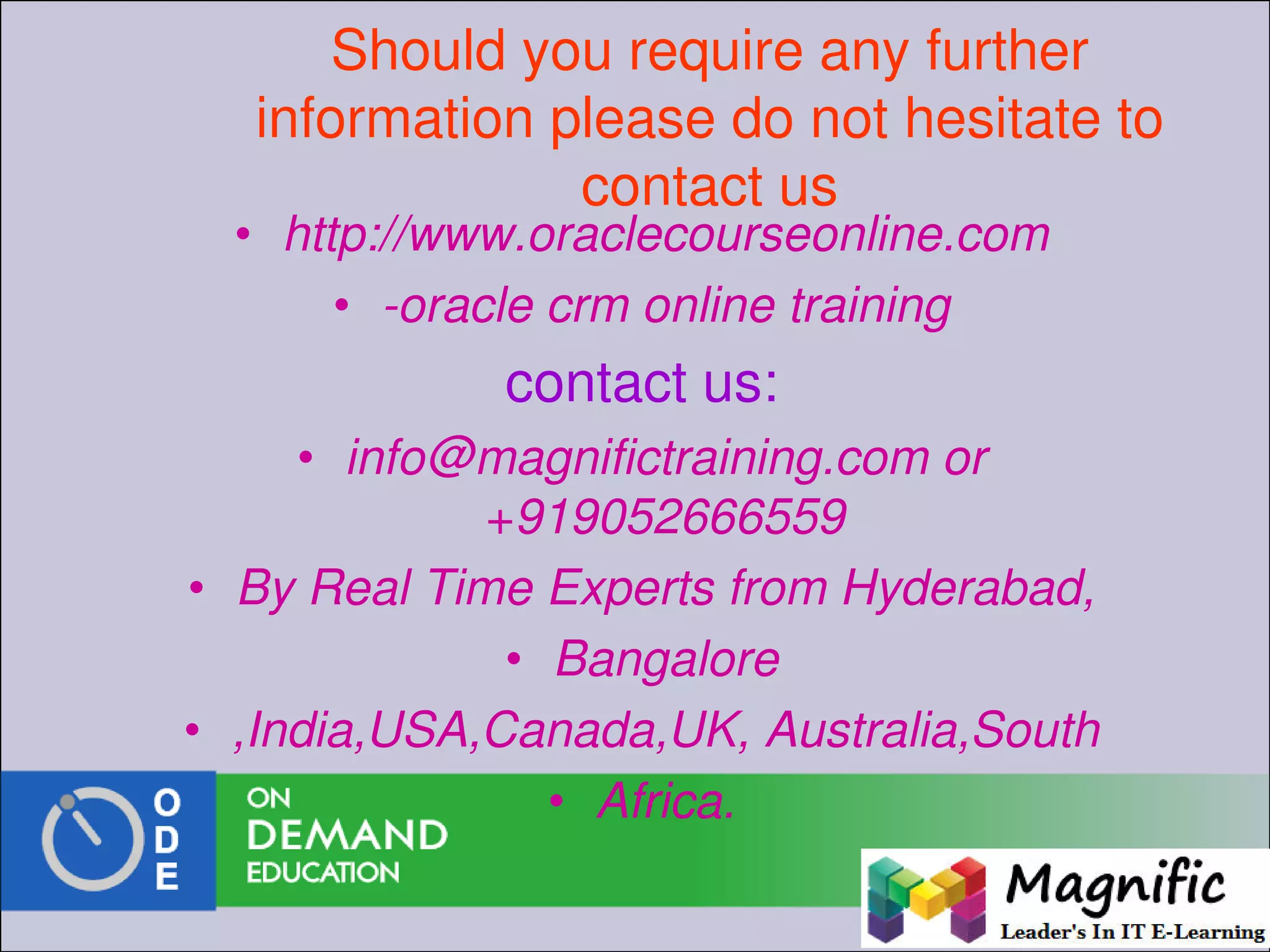 Should you require any further
information please do not hesitate to
contact us
• http://www.oraclecourseonline.com
• -oracle crm online training
contact us:
• info@magnifictraining.com or
+919052666559
• By Real Time Experts from Hyderabad,
• Bangalore
• ,India,USA,Canada,UK, Australia,South
• Africa.
 