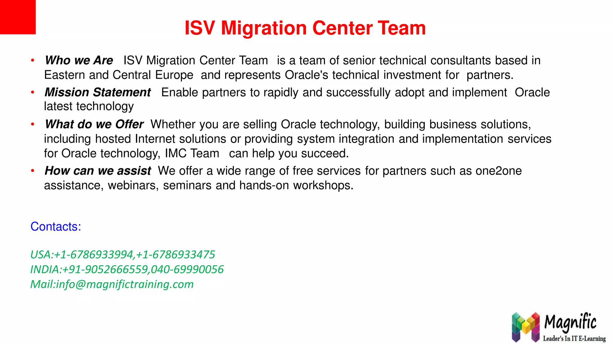 ISV Migration Center Team
• Who we Are ISV Migration Center Team is a team of senior technical consultants based in
Eastern and Central Europe and represents Oracle's technical investment for partners.
• Mission Statement
latest technology
Enable partners to rapidly and successfully adopt and implement Oracle
• What do we Offer Whether you are selling Oracle technology, building business solutions,
including hosted Internet solutions or providing system integration and implementation services
for Oracle technology, IMC Team can help you succeed.
• How can we assist We offer a wide range of free services for partners such as one2one
assistance, webinars, seminars and hands-on workshops.
Contacts:
USA:+1-6786933994,+1-6786933475
INDIA:+91-9052666559,040-69990056
Mail:info@magnifictraining.com
2
 