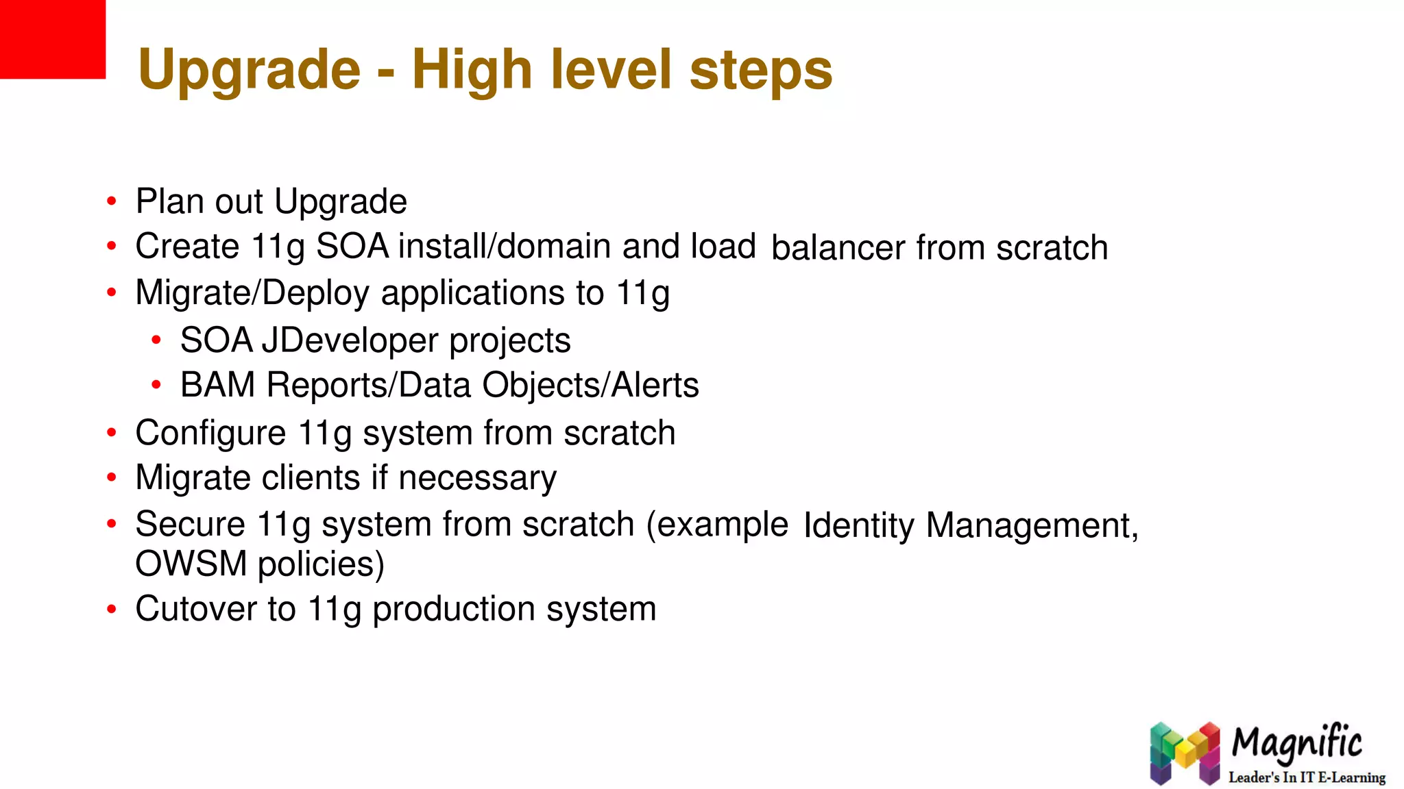 Upgrade - High level steps
•
•
•
Plan out Upgrade
Create 11g SOA install/domain and load
Migrate/Deploy applications to 11g
balancer from scratch
•
•
SOA JDeveloper projects
BAM Reports/Data Objects/Alerts
•
•
•
Configure 11g system from scratch
Migrate clients if necessary
Secure 11g system from scratch (example
OWSM policies)
Cutover to 11g production system
Identity Management,
•
 